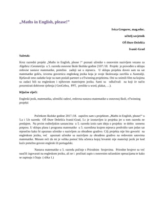 „Maths in English, please!”
Ivica Gregurec, mag.educ.
učitelj savjetnik
OŠ Đure Deželića
Ivanić-Grad
Sažetak:
Kroz razredni projekt „Maths in English, please !“ poznati učenike s osnovnim nazivljem vezano za
Algebru i Geometriju u 5. razredu osnovne škole školske godine 2107./18. Projekt je provođen u sklopu
redovne nastave matematike, pretežno zadnji sat u mjesecu. U sklopu projekta doveo sam na sat
matematike gošću, izvornu govornicu engleskog jezika koja je svoje školovanja završila u Australiji.
Rješavali smo zadatke koje su nam poslali partneri u eTwinning projektima. Oni su snimili film na kojima
su zadaci bili na engleskom i njihovom materinjem jeziku. Sami su odlučivali na koji će način
prezentirati dobivene rješenja ( GeoGebra, PPT, preslike u word, plakat, …).
Ključne riječi:
Engleski jezik, matematika, učenički radovi, redovna nastava matematike u osnovnoj školi, eTwinning
projekti
Početkom školske godine 2017./18. započeo sam s projektom „Maths in English, please!“ u
5.a i 5.b razredu OŠ Đure Deželića Ivanić-Grad, 5.c je izostavljen iz projekta jer u tom razredu ne
predajem. Na prvim roditeljskim sastancima u 5. razredu iznio sam ideju o projektu te dobio usmenu
potporu. U sklopu plana i programa matematike u 5. razredima krajem mjeseca predvidio sam jedan sat
mjesečno kako bi upoznao učenike s nazivljem za obrađeno gradivo. Cilj projekta nije bio govoriti na
engleskom jeziku, već upoznati učenike sa nazivljem za obrađeno gradivo na redovnim satovima
matematike. Moram reći da mi je velika pomoć bila učenica kojoj hrvatski nije materinji jezik jer kod
kuće pretežno govore engleski ili portugalski.
Nastava matematike u 5. razredu počinje s Prirodnim brojevima. Prirodne brojeve su već
naučili izgovarati na engleskom jeziku, ali ne i pročitati zapis s osnovnim računskim operacijama te kako
se zapisuju i čitaju ( slika 1.)
 