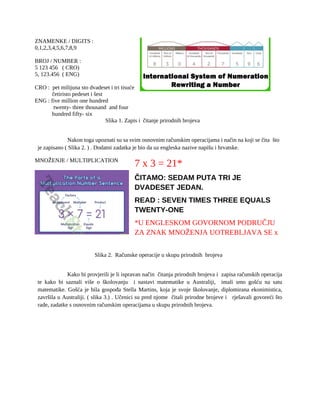 ZNAMENKE / DIGITS :
0,1,2,3,4,5,6,7,8,9
BROJ / NUMBER :
5 123 456 ( CRO)
5, 123.456 ( ENG)
CRO : pet milijuna sto dvadeset i tri tisuće
četiristo pedeset i šest
ENG : five million one hundred
twenty- three thousand and four
hundred fifty- six
Slika 1. Zapis i čitanje prirodnih brojeva
Nakon toga upoznati su sa svim osnovnim računskim operacijama i način na koji se čita što
je zapisano ( Slika 2. ) . Dodatni zadatka je bio da uz engleska nazive napišu i hrvatske.
MNOŽENJE / MULTIPLICATION
7 x 3 = 21*
ČITAMO: SEDAM PUTA TRI JE
DVADESET JEDAN.
READ : SEVEN TIMES THREE EQUALS
TWENTY-ONE
*U ENGLESKOM GOVORNOM PODRUČJU
ZA ZNAK MNOŽENJA UOTREBLJAVA SE x
Slika 2. Računske operacije u skupu prirodnih brojeva
Kako bi provjerili je li ispravan način čitanja prirodnih brojeva i zapisa računskih operacija
te kako bi saznali više o školovanju i nastavi matematike u Australiji, imali smo gošću na satu
matematike. Gošća je bila gospođa Stella Martins, koja je svoje školovanje, diplomirana ekonimistica,
završila u Australiji. ( slika 3.) . Učenici su pred njome čitali prirodne brojeve i rješavali govoreći što
rade, zadatke s osnovnim računskim operacijama u skupu prirodnih brojeva.
 