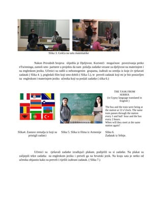 Slika 3. Gošća na satu matematike
Nakon Prirodnih brojeva slijedila je Djeljivost. Koristeći mogućnost povezivanja preko
eTwinninga, zamoli smo partnere u projektu da nam pošalju zadatke vezane za djeljivost na materinjem i
na engleskom jeziku. Učenici su radili u nehomogenim grupama, izabrali su zemlju iz koje će rješavati
zadatak ( Slika 4. ), pogledali film koji smo dobili ( Slika 5.), te preveli zadatak koji mi je bio postavljen
na engleskom i materinjem jeziku učenika koji su poslali zadatke ( slika 6.)
THE TASK FROM
SERBIA
(in Gypsy language translated in
English )
The bus and the train were being at
the station at 12 o’clock. The same
train passes through the station
every 1 and half hour and the bus
every 2 hours.
When will they meet at the same
station again?
Slika4. Zastave zemalja iz koji su
pristigli zadatci
Slika 5. Slika iz filma iz Armenije Slika 6.
Zadatak iz Srbije.
Učenici su rješavali zadatke izrađujući plakate, podijelili su si zadatke. Na plakat su
zalijepili tekst zadatka na engleskom jeziku i preveli ga na hrvatski jezik. Na kraju sata je netko od
učenika objasnio kako su preveli i riješili izabrani zadatak. ( Slika 7.)
 