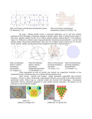 Slika 3.a) Crtanje u pravokutnom koordinatnom sustavu
( N. Marasović, 7.b)
Slika 3.b) Crtanje u pravokutnom
koordinatnom sustavu ( K. Žučko, 7.a)
Do kraja sedmog razreda ovisno o nastavnim jedinicama, sve je veći broj učenika
primjenjivao IKT tehnologiju u rješavanju zadataka iz domaće zadaće. Neki su rješavali cijelu zadaću, a
neki samo pojedine zadatke. Na slici 4.a je vidljivo rješenje zadatka „Duljinu dužine 7.2 cm podijeli u
omjeru 2:5. Dobivene su dužine stranice toga pravokutnika. Konstruiraj taj pravokutnik“, a na slici 4.b)
rješenje zadatka „Konstruiraj jednakokračni trokut ako mu se duljine stranice odnose kao 1:6. Na slici
4.c),d) rješenje zadatka „Konstruiraj pravilne mnogokute (osmerokut i dvanaesterokut) .“
Slika 4.a) Dijeljenje
dužine u omjeru i
konstrukcija
pravokutnika
( A. Treppo,7.b )
Slika 4.b) Dijeljenje
dužine u omjeru i
konstrukcija
jednakokračnog trokuta
( A.M. Blažan,7.a )
Slika 4.c) Konstrukcija
pravilnog mnogokuta
osmerekut
( E. Zetica , 7.a )
Slika 4.d) Konstrukcija
pravilnog mnogokuta
dvanaesterokut
( E. Furmek, 7.a )
Treba napomenuti da neki od učenika nisu koristili sve mogućnosti GeoGebre te ima
nepotrebnih koraka u korištenju alata, ali su njihova rješenja zadataka točna.
Osmi razredu započeli smo izradom replika apstraktnih umjetničkih djela koristeći
Geogebru. Učenici su nakon prezentacije o apstraktnom slikarstvu, prvo izradili svoje zamisli koristeći
geometrijski pribor. Nakon toga su pokušali izraditi iste koristeći IKT tehnologiju. Korelacijom
matematike i likovne umjetnosti upotpunili su svoje vještine koristeći GeoGebru. Na slikama 5.a), b)
prikazane su neki od njihovih uradaka.
Slike 5.a)
„Maska“( A.Treppo, 8.b )
Slike 5.b)
„GMO riba“ ( P. Sporiš, 8.b )
 