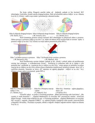 Na kraju cjeline Pitagorin poučak jedan od dodatnih zadatak je bio koristeći IKT
tehnologiju, GeoGebru, izraditi spiralu drugog korijena. Neki od učeničkih radova vidljivi su na slikama
6.a), b), c). Učenici radili svoje uratke i prezentacije u desetak koraka.
Slika 6.a)Spirala drugog korijena
( M. Starčić, 8.a )
Slika 6.b)Spirala drugo korijena
( M. Iverović, 8.b )
Slika 6.c)Spirala drugog korijena
( G. Hemen, 8.a )
Kod Geometrije prostora učenici koristeći IKT tehnologije su prikazivali odnos u prostoru.
Odnos pravaca u prostoru vidljiv je na slici 7.a). Jedan od odnosa dviju ravnina kada se ravnine sijeku u
prostoru vidljiv je na slici 7.b). Učenici su svoje radove prezentirali preko PPT-a.
Slika 7.a) Odnos pravaca u prostoru
( M. Bećarević, 8.b)
Slika 7.b) Presjek dviju ravnina u prostoru.
( M. Medved , 8.b)
Kod Preslikavanja ravnine dodatni zadatak je bio „Istraži i prikaži jednu od preslikavanja
ravnine kao primjenu u svakodnevnom životu“. Korelacija je prikazana tako da je sadnja u vrtu
poslužila kao predložak za translaciju što je vidljivo na slici 8.a), vrtnja spinera je poslužila za prikaz
rotacija što je vidljivo na slici 8.b), učenica koja je ljubiteljica književnosti istražila je pisanje slova „D“ u
različitim pismima. Simetrije na slovu „D“ zapisano na uglatoj glagoljici vidljive su na slici 8.c).
Učenici u svoje radove prezentirali preko PPT-a.
Slike 8.a ) Primjena translacije -
sadnja u vrtu
( G. Hemen, 8.a )
Slika 8.b ) Primjena rotacije
- spiner
( G. Baković, 8.a)
Slika 8.b ) Simetrije - uglata glagoljica,
slovo „D“
( P.Sporiš, 8.b )
Učenički radovi su preko e-Twinning projekata „Math and drawing with GeoGebra“, „My
country is math beautiful“ i „Applied Mathematics in everyday life“ prezentirani ostalim učenicima
diljem Europe. Svako treba istaknuti da smo e-Twinning projektom „Applied Mathematics in everyday
life“ osvojili 1. nagradu „Nagrada COMET“ za najbolji projekt u kategoriji viših razreda osnovnih škola
u Republici Hrvatskoj. Priznanje za projekt, odluku o nagradi i dodjelu nagrade možete vidjeti na slikama
9.a), b), c).
 