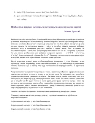 8) Matijević, M.: Ocjenjivanje u osnovnoj školi, Tipex, Zagreb, 2004.
9) grupa autora: Planiranje i evaluacija obrazovnog procesa. (U) Psihologija obrazovanja, IEP, d.o.o. Zagreb.
2003. глобалу:
Проблемски задатак: Сабирање и одузимање полинома (седми разред)
Милан Вучетић
Разлог постављања овог проблема: Ученици врло често знају дефиницију полинома али не знају да
је примене. Код сабирања полинома мешају правила сабирања и множења реалних бројева, мешају
степене и константе. Веома често не уочавају шта је са чим поребно сабрати или од чега је шта
потрено одузети. За постављени задатак у којем је потребно сабрати полиноме добијамо
различите, некад и неочекиване резултате, посебно у „новије“ време. Тако, на пример, за
постављени задатак: -2x+3x2
+3x, добијамо резултате: 4x или 4x2
, или 4x5
. На пример, за резултат
4x2
, на питање да образложе како, добијамo, на пример, одговор: -2+3+3=4, -x+x2
+x=x2
,
4*x2
=4x2
. Класични пример је сабирање 2x+2x=4x2
. Оваквих и сличних примера, заиста има много
и потребно је осмислити најбољи начин рашавања таквог проблема.
Циљ је да ученици развијају знања из области сабирања и одузимања (у скупу R бројева) , да их
проширују а затим и примењују на наставну тему полином, да се оспособљавају за разликовање
чланова полинома и да на основу тога буду оспособљени за операције сабирања и одузимања
полинома
Час је осмишљен тако да се ученици поделе у групе. Групе могу међусобно сарађивати само ако
задатак тако захтева и не могу се мешати у рад других група. На претходном часу мора бити
спроведен део припреме ученика за следећи час: Наставник подели ученике по групама, тако да у
свакој групи, по могућству буду ученици различитог нивоа знања. Наставник саопшти ученицима
да на следећи час: По један ученик из сваке групе донесе једну картонску кутију; Свако од
ученика од картона направи (нацрта, обоји и изреже) по: три кромпира, три лука, три шаргарепе;
Свако од ученика донесе: 3 кована новчића од по 1 динар, 1 фломастер, два папира формата А4,2
цедуљице; Прибор који редовно носе на час математике.
Тема часа: Сабирање и одузимање полинома-Бакине намирнице су увек уредно сложене
Ученици се на почетку часа, по договору, поделе у групе а наставник одреди које ће групе
међусобно сарађивати
1 група написаће на својој кутији: бака Јанина кутија
2 група написаће на својој кутији: бака Марина кутија
3 група написаће на својој кутији: бака Дарина кутија
 