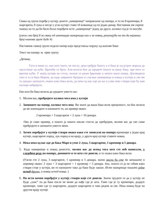 Свака од група поређа у кутију донете „намирнице“ направљене од папира, и то по 8 кромпира, 8
шаргарепа, 8 лука и негде у угао кутије стави 10 кованица од по један динар. Наставник им скрене
пажњу на то да би било боље поређати исте „намирнице“ једну до друге, колико год је то могуће.
(узели смо број 8 за сваку од имитација намирница као и за новац, рачунајући на то да најмањи
број чланова групе буде 4)
Наставник свакој групи подели папир који представља поруку од њихове баке:
Текст на папиру за прву групу:
„Дечице,
Тата и мама су, као што знате, на послу, дека сређује башту а и бака је од јутрос морала да
одсуствује од куће. Вратићу се брзо. Али волела бих да урадите нешто за вашу баку, пре него се
вратим кући. У мојој кутији на столу, налазе се разне ђаконије и нешто мало новца. Договорила
сам се и са бака Маром, да када завршите бројање и слагање намирница и новца у кутији и све ми
то уредно запишете, онако како бака воли, да неко од вас оде до ње и узме неке ствари које ћу вам
касније набријати.
Ево шта би бака волела да урадите уместо ње:
1. Молим вас, пребројите колико чега има у кутији
2. Запишите на папир, колико чега има. Ви знате да ваша бака воли прецизност, па бих волела
да ме изненадите и напишете то, на пример овако:
2 кромпира + 3 шаргарепе + 2 лука + 10 динара.
Ово је само пример, а пошто ја ништа нисам стигла да пребројим, молим вас да све сами
пребројите и запишете уместо мене.
3. Затим поређајте у кутији ствари онако како сте записали на папиру-кромпире у један крај
кутије, шаргарепе поред, лук поред и на крају, у други крај кутије ставите новац
4. Нека неко од вас оде до бака Маре и узме 2 лука, 3 шаргарепе, 1 кромпир и 5 динара.
5. Када намирнице и новац донесете, молим вас да испод тога што сте већ написали, у
следећем реду на папиру, допишете и то што сте донели, и то онако како бака воли.
(Узели сте 2 лука, 3 шаргарепе, 1 кромпир и 5 динара, значи могли би сте да запишите н
апример овако: 2 лука + 3 шаргарепе + 1 кромпир + 5 динара. Али, пошто се ја не сећам како
ствари стоје у кутији, ви то напишите тако да баки буде лакше. Исте намирнице пишите једне
испод других, а новац испод новца. )
6. На исти начин поређајте у кутију ствари које сте донели. Значи трудите се да у кутију не
буде „хаос“ па да бака после не може да нађе где је шта. Тамо где је су кромпири, додајте
кромпире, тамо где су шаргарепе, додајте шаргарепе и тако редом за све. Нека новац буде на
другом крају кутије
 