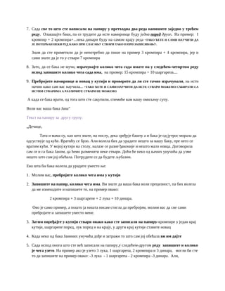 7. Сада све то што сте написали на папиру у претходна два реда напишите заједно у трећем
реду. Олакшајте баки, па се трудите да исте намирнице буду једна поред друге. На пример: 1
кромпир + 2 кромпира+...нека динари буду на самом крају реда -ТАКО ЋЕТЕ И САМИ НАУЧИТИ ДА
ЈЕ ПОТЕРБАН НЕКИ РЕД КАКО ПРИ СЛАГАЊУ СТВАРИ ТАКО И ПРИ ЗАПИСИВАЊУ.
Знам да сте приметили да је непотребно да пише на пример 3 кромпира + 4 кромпира, јер и
сами знате да је то у ствари 7 кромпира
8. Зато, да се бака не мучи, израчунајте колико чега сада имате па у следећем-четвртом реду
испод запишите колико чега сада има, на пример: 15 кромпира + 10 шаргарепа....
9. Пребројите намирнице и новац у кутији и проверите да ли сте тачно израчунали, на исти
начин како сам вас научила... -ТАКО ЋЕТЕ И САМИ НАУЧИТИ ДА ИСТЕ СТВАРИ МОЖЕМО САБИРАТИ СА
ИСТИМ СТВАРИМА А РАЗЛИЧИТЕ СТВАРИ НЕ МОЖЕМО
А када се бака врати, од тога што сте сакупили, спемиће вам вашу омиљену супу.
Воли вас ваша бака Јана“
Текст на папиру за другу групу:
„Дечице,
Тата и мама су, као што знате, на послу, дека сређује башту а и бака је од јутрос морала да
одсуствује од куће. Вратићу се брзо. Али волела бих да урадите нешто за вашу баку, пре него се
вратим кући. У мојој кутији на столу, налазе се разне ђаконије и нешто мало новца. Договорила
сам се и са бака Јаном, да ћемо разменити неке ствари. Доћи ће неко од њених унучића да узме
нешто што сам јој обећала. Потрудите се да будете љубазни.
Ево шта би бака волела да урадите уместо ње:
1. Молим вас, пребројите колико чега има у кутији
2. Запишите на папир, колико чега има. Ви знате да ваша бака воли прецизност, па бих волела
да ме изненадите и напишете то, на пример овако:
2 кромпира + 3 шаргарепе + 2 лука + 10 динара.
Ово је само пример, а пошто ја ништа нисам стигла да пребројим, молим вас да све сами
пребројите и запишете уместо мене.
3. Затим поређајте у кутији ствари онако како сте записали на папиру-кромпире у један крај
кутије, шаргарепе поред, лук поред и на крају, у други крај кутије ставите новац
4. Када неко од бака Јаниних унучића дође и затражи то што сам јој обећала ви им дајте
5. Сада испод онога што сте већ записали на папиру,у следећем-другом реду запишите и колико
је чега узето. На пример ако је узето 3 лука, 1 шаргарепа, 2 кромпира и 3 динара, могли би сте
то да запишите на пример овако: -3 лука - 1 шаргарепа - 2 кромпира -3 динара. Али,
 