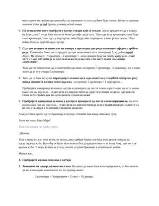 изненадите ме својом прецизношћу, па напишите то тако да баки буде лакше. Исте намирнице
пишите једне испод других, а новац испод новца.
6. На исти начин опет поређајте у кутију ствари које су остале. Значи трудите се да у кутију
не буде „хаос“ па да бака после не може да нађе где је шта. Тамо где је су кромпири, нека буду
само кромпири, тамо где су шаргарепе, нека буду само шаргарепе и тако редом за све. Нека
новац буде на другом крају кутије
7. Сада све то што сте написали на папиру у претходна два реда напишите заједно у трећем
реду. Олакшајте баки, па се трудите да при записивању исте намирнице буду једна поред
друге. На пример: 7 кромпира - 2 кромпира +...нека динари буду на самом крају реда -ТАКО
ЋЕТЕ И САМИ НАУЧИТИ ДА ЈЕ ПОТЕРБАН НЕКИ РЕД КАКО ПРИ СЛАГАЊУ СТВАРИ ТАКО И ПРИ
ЗАПИСИВАЊУ.
Знам да сте приметили да је непотребно да пише на пример 7 кромпира - 2 кромпира, јер и сами
знате да је то у ствари 5 кромпира
8. Зато, да се бака не мучи, израчунајте колико чега сада имате па у следећем-четвртом реду
испод запишите колико чега сада има, на пример: 5 кромпира + 1 шаргарепа....
Пребројите намирнице и новац у кутији и проверите да ли сте тачно израчунали, на исти начин
како сам вас научила... -ТАКО ЋЕТЕ И САМИ НАУЧИТИ ДА ОД ИСТИХ СТВАРИ МОЖЕМО ОДУЗИМАТИ
САМО ИСТЕ СТВАРИ ДОК ТО ЗА РАЗЛИЧИТЕ СТВАРИ НЕ ВАЖИ
9. Пребројите намирнице и новац у кутији и проверите да ли сте тачно израчунали, на исти
начин како сам вас научила... -ТАКО ЋЕТЕ И САМИ НАУЧИТИ ДА ИСТЕ СТВАРИ МОЖЕМО САБИРАТИ СА
ИСТИМ СТВАРИМА А РАЗЛИЧИТЕ СТВАРИ НЕ МОЖЕМО
А кад се бака врати, од тих ђаконија из кутије, спемиће вам вашу омиљену супу.
Воли вас ваша бака Мара“
Текст на папиру за трећу групу:
„Дечице,
Тата и мама су, као што знате, на послу, дека сређује башту а и бака је од јутрос морала да
одсуствује од куће. Вратићу се брзо. Али волела бих да урадите нешто за вашу баку, пре него се
вратим кући. У мојој кутији на столу, налазе се разне ђаконије и нешто мало новца.
Молим вас,
1. Пребројите колико чега има у кутији
2. Запишите на папир, колико чега има. Ви знате да ваша бака воли прецизност, па бих волела
да ме изненадите и напишете то, на пример овако:
2 кромпира + 3 шаргарепе + 2 лука + 10 динара.
 