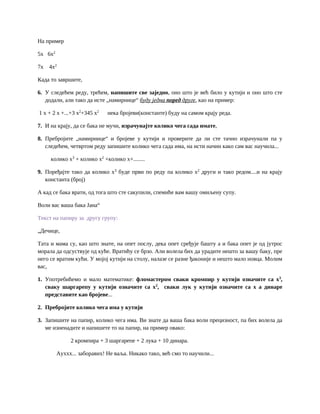 На пример
5x 6x2
7x 4x2
Када то завршите,
6. У следећем реду, трећем, напишите све заједно, оно што је већ било у кутији и оно што сте
додали, али тако да исте „намирнице“ буду једна поред друге, као на пример:
1 x + 2 x +...+3 x2
+345 x2
нека бројеви(константе) буду на самом крају реда.
7. И на крају, да се бака не мучи, израчунајте колико чега сада имате,
8. Пребројите „намирнице“ и бројеве у кутији и проверите да ли сте тачно израчунали па у
следећем, четвртом реду запишите колико чега сада има, на исти начин како сам вас научила...
колико x3
+ колико x2
+колико x+........
9. Поређајте тако да колико x3
буде први по реду па колико x2
други и тако редом....и на крају
константа (број)
А кад се бака врати, од тога што сте сакупили, спемиће вам вашу омиљену супу.
Воли вас ваша бака Јана“
Текст на папиру за другу групу:
„Дечице,
Тата и мама су, као што знате, на опет послу, дека опет сређује башту а и бака опет је од јутрос
морала да одсуствује од куће. Вратићу се брзо. Али волела бих да урадите нешто за вашу баку, пре
него се вратим кући. У мојој кутији на столу, налазе се разне ђаконије и нешто мало новца. Молим
вас,
1. Употребићемо и мало математике: фломастером сваки кромпир у кутији означите са x3
,
сваку шаргарепу у кутији означите са x2
, сваки лук у кутији означите са x а динаре
представите као бројеве...
2. Пребројите колико чега има у кутији
3. Запишите на папир, колико чега има. Ви знате да ваша бака воли прецизност, па бих волела да
ме изненадите и напишете то на папир, на пример овако:
2 кромпира + 3 шаргарепе + 2 лука + 10 динара.
Ауххх... заборавих! Не ваља. Никако тако, већ смо то научили...
 