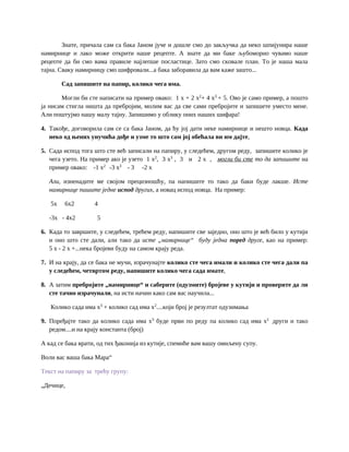 Знате, причала сам са бака Јаном јуче и дошле смо до закључка да неко шпијунира наше
намирнице и лако може открити наше рецепте. А знате да ми баке љубоморно чувамо наше
рецепте да би смо вама правиле најлепше посластице. Зато смо сковале план. То је наша мала
тајна. Сваку намирницу смо шифровали...а бака заборавила да вам каже зашто...
Сад запишите на папир, колико чега има.
Могли би сте написати на пример овако: 1 x + 2 x2
+ 4 x3
+ 5. Ово је само пример, а пошто
ја нисам стигла ништа да пребројим, молим вас да све сами пребројите и запишете уместо мене.
Али поштујмо нашу малу тајну. Запишимо у облику оних наших шифара!
4. Такође, договорила сам се са бака Јаном, да ћу јој дати неке намирнице и нешто новца. Када
неко од њених унучића дође и узме то што сам јој обећала ви им дајте,
5. Сада испод тога што сте већ записали на папиру, у следећем, другом реду, запишите колико је
чега узето. На пример ако је узето 1 x2
, 3 x3
, 3 и 2 x , могли би сте то да запишите на
пример овако: -1 x2
-3 x3
- 3 -2 x
Али, изненадите ме својом прецизношћу, па напишите то тако да баки буде лакше. Исте
намирнице пишите једне испод других, а новац испод новца. На пример:
5x 6x2 4
-3x - 4x2 5
6. Када то завршите, у следећем, трећем реду, напишите све заједно, оно што је већ било у кутији
и оно што сте дали, али тако да исте „намирнице“ буду једна поред друге, као на пример:
5 x - 2 x +...нека бројеви буду на самом крају реда.
7. И на крају, да се бака не мучи, израчунајте колико сте чега имали и колико сте чега дали па
у следећем, четвртом реду, напишите колико чега сада имате,
8. А затим пребројите „намирнице“ и саберите (одузмите) бројеве у кутији и проверите да ли
сте тачно израчунали, на исти начин како сам вас научила...
Колико сада има x3
+ колико сад има x2
....који број је резултат одузимања
9. Поређајте тако да колико сада има x3
буде први по реду па колико сад има x2
други и тако
редом....и на крају константа (број)
А кад се бака врати, од тих ђаконија из кутије, спемиће вам вашу омиљену супу.
Воли вас ваша бака Мара“
Текст на папиру за трeћу групу:
„Дечице,
 