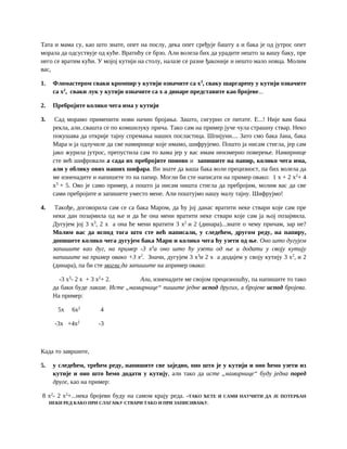 Тата и мама су, као што знате, опет на послу, дека опет сређује башту а и бака је од јутрос опет
морала да одсуствује од куће. Вратићу се брзо. Али волела бих да урадите нешто за вашу баку, пре
него се вратим кући. У мојој кутији на столу, налазе се разне ђаконије и нешто мало новца. Молим
вас,
1. Фломастером сваки кромпир у кутији означите са x3
, сваку шаргарепу у кутији означите
са x2
, сваки лук у кутији означите са x а динаре представите као бројеве...
2. Пребројите колико чега има у кутији
3. Сад морамо применити нови начин бројања. Зашто, сигурно се питате. Е...! Није вам бака
рекла, али..свашта се по комшилуку прича. Тако сам на пример јуче чула страшну ствар. Неко
покушава да открије тајну спремања наших посластица. Шпијуни.... Зато смо бака Јана, бака
Мара и ја одлучиле да све намирнице које имамо, шифрујемо. Пошто ја нисам стигла, јер сам
јако журила јутрос, препустила сам то вама јер у вас имам неизмерно поверење. Намирнице
сте већ шифровали а сада их пребројите поново и запишите на папир, колико чега има,
али у облику ових наших шифара. Ви знате да ваша бака воли прецизност, па бих волела да
ме изненадите и напишете то на папир. Могли би сте написати на пример овако: 1 x + 2 x2
+ 4
x3
+ 5. Ово је само пример, а пошто ја нисам ништа стигла да пребројим, молим вас да све
сами пребројите и запишете уместо мене. Али поштујмо нашу малу тајну. Шифрујмо!
4. Такође, договорила сам се са бака Маром, да ћу јој данас вратити неке ствари које сам пре
неки дан позајмила од ње и да ће она мени вратити неке ствари које сам ја њој позајмила.
Дугујем јој 3 x3
, 2 x а она ће мени вратити 3 x2
и 2 (динара)...знате о чему причам, зар не?
Молим вас да испод тога што сте већ написали, у следећем, другом реду, на папиру,
допишете колико чега дугујем бака Мари и колико чега ћу узети од ње. Оно што дугујем
запишите као дуг, на пример -3 x3
а оно што ћу узети од ње и додати у своју кутију
напишите на пример овако +3 x2
. Значи, дугујем 3 x3
и 2 x а додајем у своју кутију 3 x2
, и 2
(динара), па би сте могли да запишите на апример овако:
-3 x3
- 2 x + 3 x2
+ 2. Али, изненадите ме својом прецизношћу, па напишите то тако
да баки буде лакше. Исте „намирнице“ пишите једне испод других, а бројеве испод бројева.
На пример:
5x 6x2
4
-3x +4x2
-3
Када то завршите,
5. у следећем, трећем реду, напишите све заједно, оно што је у кутији и оно ћемо узети из
кутије и оно што ћемо додати у кутију, али тако да исте „намирнице“ буду једна поред
друге, као на пример:
8 x2
- 2 x2
+...нека бројеви буду на самом крају реда. -ТАКО ЋЕТЕ И САМИ НАУЧИТИ ДА ЈЕ ПОТЕРБАН
НЕКИ РЕД КАКО ПРИ СЛАГАЊУ СТВАРИ ТАКО И ПРИ ЗАПИСИВАЊУ.
 