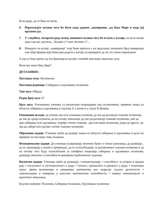 И на крају, да се бака не мучи,
6. Израчунајте колико чега ће бити када додамо „намирнице „од бака Маре и када јој
вратимо дуг,
7. У следећем, четвртом реду испод запишите колико чега ће остати у кутији, на исти начин
како сам вас научила... Колико x2
+или- Колико x3.
...
8. Извадите из кутије „намирнице“ које ћемо вратити а на цедуљицу напишите број намирница
или збир бројева које ћемо још додати у кутију па проверите да ли сте тачно израчунали
А кад се бака врати, од тих ђаконија из кутије, спемиће вам вашу омиљену супу.
Воли вас ваша бака Дара“
ДЕТАЉНИЈЕ:
Наставна тема: Полиноми
Наставна јединица: Сабирање и одузимање полинома
Тип часа: Обрада
Редни број часа: 67
Циљ часа: Упознавање ученика са рачунским операцијама над полиномима; примена знања из
области сабирања и одузимања у скупову Z а затим и у скупу R бројева
Очекивани исходи: да ученик зна шта сачињава полином, да зна да разликује чланове полинома,
да зна да среди полином, да на основу чињенице да уме да разликује чланове полинома, уме да
при сабирању или одузимању, поређа сличне чланове, два или више полинома, један до другог, да
зна да сабере или одузме сличне чланове полинома
Образовни задаци: Ученици треба да развију знања из области сабирања и одузимања и даље их
примене на наставну тему полином
Функционални задаци: Да ученици усавршавају вештину брзог и тачног рачунања, да развијају ,
да их проширују а затим и примењују, да се оспособљавају за разликовање чланова полинома и да
на основу тога буду оспособљени за извођење операција сабирања и одузимања полинома,
развијају вештине и способности решавања проблемских задатака
Васпитни задаци: Ученици треба да развијају: • концентрацију; • способност за упоран и предан
рад; • поступност и систематичност у раду; • тачност, прецизност и уредност у раду; • позитиван
однос према математици и уважавање математике као подручја људске делатности; •
самопоуздање и поверење у властите математичке способности; • навику самоконтроле и
критичког мишљења.
Кључни појмови: Полином, Сабирање полинома, Одузимање полинома
 