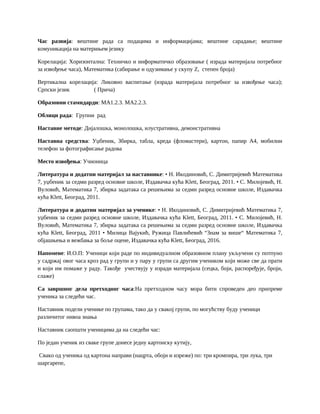 Час развија: вештине рада са подацима и информацијама; вештине сарадање; вештине
комуникација на материњем језику
Корелација: Хоризонтална: Техничко и информатичко образовање ( израда материјала потребног
за извођење часа), Математика (сабирање и одузимање у скупу Z, степен броја)
Вертикална корелација: Ликовно васпитање (израда материјала потребног за извођење часа);
Српски језик ( Прича)
Образовни стамндарди: MA1.2.3. MA2.2.3.
Облици рада: Групни рад
Наставне методе: Дијалошка, монолошка, илустративна, демонстративна
Наставна средства: Уџбеник, Збирка, табла, креда (фломастери), картон, папир А4, мобилни
телефон за фотографисање радова
Место извођења: Учионица
Литература и додатни материјал за наставнике: • Н. Икодиновић, С. Димитријевић Математика
7, уџбеник за седми разред основне школе, Издавачка кућа Klett, Београд, 2011. • С. Милојевић, Н.
Вуловић, Математика 7, збирка задатака са решењима за седми разред основне школе, Издавачка
кућа Klett, Београд, 2011.
Литература и додатни материјал за ученике: • Н. Икодиновић, С. Димитријевић Математика 7,
уџбеник за седми разред основне школе, Издавачка кућа Klett, Београд, 2011. • С. Милојевић, Н.
Вуловић, Математика 7, збирка задатака са решењима за седми разред основне школе, Издавачка
кућа Klett, Београд, 2011 • Милица Вајукић, Ружица Павлићевић “Знам за више“ Математика 7,
објашњења и вежбања за боље оцене, Издавачка кућа Klett, Београд, 2016.
Напомене: И.О.П: Ученици који раде по индивидуалном образовном плану укључени су потпуно
у садржај овог часа кроз рад у групи и у пару у групи са другим учеником који може све да прати
и који им помаже у раду. Такође учествују у изради материјала (сецка, боји, распоређује, броји,
слаже)
Са завршног дела претходног часа:На претходном часу мора бити спроведен део припреме
ученика за следећи час.
Наставник подели ученике по групама, тако да у свакој групи, по могућству буду ученици
различитог нивоа знања
Наставник саопшти ученицима да на следећи час:
По један ученик из сваке групе донесе једну картонску кутију,
Свако од ученика од картона направи (нацрта, обоји и изреже) по: три кромпира, три лука, три
шаргарепе,
 
