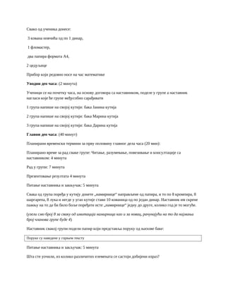 Свако од ученика донесе:
3 кована новчића од по 1 динар,
1 фломастер,
два папира формата А4,
2 цедуљице
Прибор који редовно носе на час математике
Уводни део часа: (2 минута)
Ученици се на почетку часа, на основу договора са наставником, поделе у групе а наставник
нагласи које ће групе међусобно сарађивати
1 група напише на својој кутији: бака Јанина кутија
2 група напише на својој кутији: бака Марина кутија
3 група напише на својој кутији: бака Дарина кутија
Главни део часа: (40 минут)
Планирани временски термини за прву половину главног дела часа (20 мин):
Планирано време за рад сваке групе: Читање, разумевање, повезивање и консултације са
наставником: 4 минута
Рад у групи: 7 минута
Презентовање резултата 4 минута
Питање наставника и закњучак: 5 минута
Свака од група поређа у кутију донете „намирнице“ направљене од папира, и то по 8 кромпира, 8
шаргарепа, 8 лука и негде у угао кутије стави 10 кованица од по један динар. Наставник им скрене
пажњу на то да би било боље поређати исте „намирнице“ једну до друге, колико год је то могуће.
(узели смо број 8 за сваку од имитација намирница као и за новац, рачунајући на то да најмањи
број чланова групе буде 4)
Наставник свакој групи подели папир који представља поруку од њихове баке:
Поруке су наведене у горњем тексту
Питање наставника и закључак: 5 минута
Шта сте уочили, из колико различитих елемената се састоји добијени израз?
 