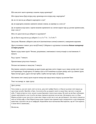 Шта мислите зашто кромпир слажемо поред кромпира?
Шта представља број испред нпр. кромпира или испред нпр. шаргарепа?
Да ли сте могли да сабирате шаргарепе и лук?
Да ли шаргарепу можемо заменити неким словом, на промер са а или са?
Да ли правила која важе у причи можемо применити на сличне изразе чији ду делови променљиве,
нпр x или y?
Шта сте дакле могли да сабирате и одузимате?
Да ли бисте онда могли да саберете 2 x и 3 x 2
? А 3 x 2
и 9x 2
?
Закључак: Можемо сабирати само исте (математички-сличне) елементе у наведеним изразима
Друга половина главног дела часа(20 мин): Сабирање и одузимање полинома-Бакине намирнице
за тајни рецепт
Време за рад сваке групе: Читање, разумевање, повезивање и консултације са наставником: 4
минута
Рад у групи: 7 минута
Презентовање резултата 4 минута
Питање наставника и закњучак: 5 минута
Наставник саопшти ученицима да врате једни другима узете ствари и да у сваку кутију опет ставе
по 8 кромпира, 8 шаргарепа, 8 главица лука и по 8 кованица од један динар, као и да замене групе.
Прва постаје друга, друга постаје трећа а трећа постаје прва, на пример.
Наставник опет свакој групи подели папир који представља поруку од њихове баке:
Текст на папиру за прву групу:
Драга дечице,
Тата и мама су, као што знате, опет на послу, дека опет сређује башту а и бака је од јутрос опет морала да
одсуствује од куће. Вратићу се брзо. Али волела бих да урадите нешто за вашу баку, пре него се вратим
кући. У мојој кутији на столу, налазе се разне ђаконије и нешто мало новца. Ви знате да ми баке љубоморно
чувамо своје рецепте а све то да би смо вама спремали најлепше посластице. Договорила сам се са бака
Маром да једно од вас оде до ње и узме неке ствари за које смо се нас две договориле. Али пошто сумњам да
неко ко испија кафу са бака Маром можда може открити како правимо наше специјалитете и које намирнице
користимо, одлучила сам да их шифрујем. Корисићемо мало математике.Мистериозно, зар не? Али корисно,
А може бити и занимљиво...
Молим вас,
 