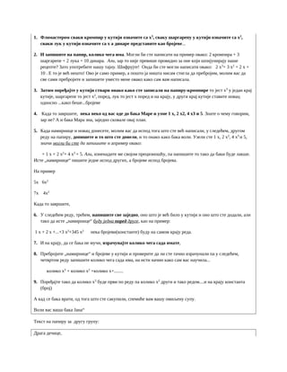 1. Фломастером сваки кромпир у кутији означите са x3
, сваку шаргарепу у кутији означите са x2
,
сваки лук у кутији означите са x а динаре представите као бројеве...
2. И запишите на папир, колико чега има. Могли би сте написати на пример овако: 2 кромпира + 3
шаргарепе + 2 лука + 10 динара. Али, зар то није превише провидно за оне који шпијунирају наше
рецепте? Зато употребите нашу тајну. Шифрујте! Онда би сте могли написати овако: 2 x3
+ 3 x2
+ 2 x +
10 . Е то је већ нешто! Ово је само пример, а пошто ја ништа нисам стигла да пребројим, молим вас да
све сами пребројите и запишете уместо мене овако како сам вам написала.
3. Затим поређајте у кутији ствари онако како сте записали на папиру-кромпире то јест x3
у један крај
кутије, шаргарепе то јест x2
, поред, лук то јест x поред и на крају, у други крај кутије ставите новац
односно ...какп беше...бројеве
4. Када то завршите, нека неко од вас оде до бака Маре и узме 1 x, 2 x2, 4 x3 и 5. Знате о чему говорим,
зар не? А и бака Мара зна, заједно сковале овај план.
5. Када намирнице и новац донесете, молим вас да испод тога што сте већ написали, у следећем, другом
реду на папиру, допишете и то што сте донели, и то онако како бака воли. Узели сте 1 x, 2 x2
, 4 x3
и 5,
значи могли би сте да запишите н апример овако:
+ 1 x + 2 x2
+ 4 x3
+ 5. Али, изненадите ме својом прецизношћу, па напишите то тако да баки буде лакше.
Исте „намирнице“ пишите једне испод других, а бројеве испод бројева.
На пример
5x 6x2
7x 4x2
Када то завршите,
6. У следећем реду, трећем, напишите све заједно, оно што је већ било у кутији и оно што сте додали, али
тако да исте „намирнице“ буду једна поред друге, као на пример:
1 x + 2 x +...+3 x2
+345 x2
нека бројеви(константе) буду на самом крају реда.
7. И на крају, да се бака не мучи, израчунајте колико чега сада имате,
8. Пребројите „намирнице“ и бројеве у кутији и проверите да ли сте тачно израчунали па у следећем,
четвртом реду запишите колико чега сада има, на исти начин како сам вас научила...
колико x3
+ колико x2
+колико x+........
9. Поређајте тако да колико x3
буде први по реду па колико x2
други и тако редом....и на крају константа
(број)
А кад се бака врати, од тога што сте сакупили, спемиће вам вашу омиљену супу.
Воли вас ваша бака Јана“
Текст на папиру за другу групу:
Драга дечице,
 