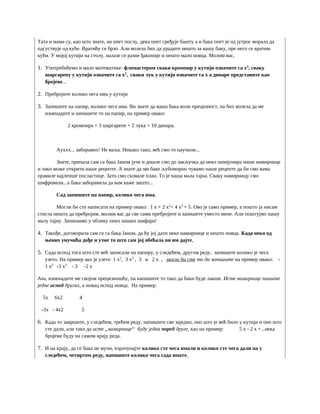 Тата и мама су, као што знате, на опет послу, дека опет сређује башту а и бака опет је од јутрос морала да
одсуствује од куће. Вратићу се брзо. Али волела бих да урадите нешто за вашу баку, пре него се вратим
кући. У мојој кутији на столу, налазе се разне ђаконије и нешто мало новца. Молим вас,
1. Употребићемо и мало математике: фломастером сваки кромпир у кутији означите са x3
, сваку
шаргарепу у кутији означите са x2
, сваки лук у кутији означите са x а динаре представите као
бројеве...
2. Пребројите колико чега има у кутији
3. Запишите на папир, колико чега има. Ви знате да ваша бака воли прецизност, па бих волела да ме
изненадите и напишете то на папир, на пример овако:
2 кромпира + 3 шаргарепе + 2 лука + 10 динара.
Ауххх... заборавих! Не ваља. Никако тако, већ смо то научили...
Знате, причала сам са бака Јаном јуче и дошле смо до закључка да неко шпијунира наше намирнице
и лако може открити наше рецепте. А знате да ми баке љубоморно чувамо наше рецепте да би смо вама
правиле најлепше посластице. Зато смо сковале план. То је наша мала тајна. Сваку намирницу смо
шифровали...а бака заборавила да вам каже зашто...
Сад запишите на папир, колико чега има.
Могли би сте написати на пример овако: 1 x + 2 x2
+ 4 x3
+ 5. Ово је само пример, а пошто ја нисам
стигла ништа да пребројим, молим вас да све сами пребројите и запишете уместо мене. Али поштујмо нашу
малу тајну. Запишимо у облику оних наших шифара!
4. Такође, договорила сам се са бака Јаном, да ћу јој дати неке намирнице и нешто новца. Када неко од
њених унучића дође и узме то што сам јој обећала ви им дајте,
5. Сада испод тога што сте већ записали на папиру, у следећем, другом реду, запишите колико је чега
узето. На пример ако је узето 1 x2
, 3 x3
, 3 и 2 x , могли би сте то да запишите на пример овако: -
1 x2
-3 x3
- 3 -2 x
Али, изненадите ме својом прецизношћу, па напишите то тако да баки буде лакше. Исте намирнице пишите
једне испод других, а новац испод новца. На пример:
5x 6x2 4
-3x - 4x2 5
6. Када то завршите, у следећем, трећем реду, напишите све заједно, оно што је већ било у кутији и оно што
сте дали, али тако да исте „намирнице“ буду једна поред друге, као на пример: 5 x - 2 x +...нека
бројеви буду на самом крају реда.
7. И на крају, да се бака не мучи, израчунајте колико сте чега имали и колико сте чега дали па у
следећем, четвртом реду, напишите колико чега сада имате,
 