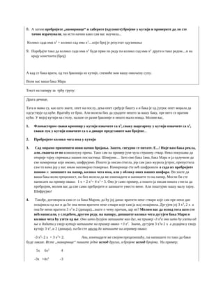 8. А затим пребројите „намирнице“ и саберите (одузмите) бројеве у кутији и проверите да ли сте
тачно израчунали, на исти начин како сам вас научила...
Колико сада има x3
+ колико сад има x2
....који број је резултат одузимања
9. Поређајте тако да колико сада има x3
буде први по реду па колико сад има x2
други и тако редом....и на
крају константа (број)
А кад се бака врати, од тих ђаконија из кутије, спемиће вам вашу омиљену супу.
Воли вас ваша бака Мара
Текст на папиру за трћу групу:
Драга дечице,
Тата и мама су, као што знате, опет на послу, дека опет сређује башту а и бака је од јутрос опет морала да
одсуствује од куће. Вратићу се брзо. Али волела бих да урадите нешто за вашу баку, пре него се вратим
кући. У мојој кутији на столу, налазе се разне ђаконије и нешто мало новца. Молим вас,
1. Фломастером сваки кромпир у кутији означите са x3
, сваку шаргарепу у кутији означите са x2
,
сваки лук у кутији означите са x а динаре представите као бројеве...
2. Пребројите колико чега има у кутији
3. Сад морамо применити нови начин бројања. Зашто, сигурно се питате. Е...! Није вам бака рекла,
али..свашта се по комшилуку прича. Тако сам на пример јуче чула страшну ствар. Неко покушава да
открије тајну спремања наших посластица. Шпијуни.... Зато смо бака Јана, бака Мара и ја одлучиле да
све намирнице које имамо, шифрујемо. Пошто ја нисам стигла, јер сам јако журила јутрос, препустила
сам то вама јер у вас имам неизмерно поверење. Намирнице сте већ шифровали а сада их пребројите
поново и запишите на папир, колико чега има, али у облику ових наших шифара. Ви знате да
ваша бака воли прецизност, па бих волела да ме изненадите и напишете то на папир. Могли би сте
написати на пример овако: 1 x + 2 x2
+ 4 x3
+ 5. Ово је само пример, а пошто ја нисам ништа стигла да
пребројим, молим вас да све сами пребројите и запишете уместо мене. Али поштујмо нашу малу тајну.
Шифрујмо!
4. Такође, договорила сам се са бака Маром, да ћу јој данас вратити неке ствари које сам пре неки дан
позајмила од ње и да ће она мени вратити неке ствари које сам ја њој позајмила. Дугујем јој 3 x3
, 2 x а
она ће мени вратити 3 x2
и 2 (динара)...знате о чему причам, зар не? Молим вас да испод тога што сте
већ написали, у следећем, другом реду, на папиру, допишете колико чега дугујем бака Мари и
колико чега ћу узети од ње. Оно што дугујем запишите као дуг, на пример -3 x3
а оно што ћу узети од
ње и додати у своју кутију напишите на пример овако +3 x2
. Значи, дугујем 3 x3
и 2 x а додајем у своју
кутију 3 x2
, и 2 (динара), па би сте могли да запишите на апример овако:
-3 x3
- 2 x + 3 x2
+ 2. Али, изненадите ме својом прецизношћу, па напишите то тако да баки
буде лакше. Исте „намирнице“ пишите једне испод других, а бројеве испод бројева. На пример:
5x 6x2
4
-3x +4x2
-3
 