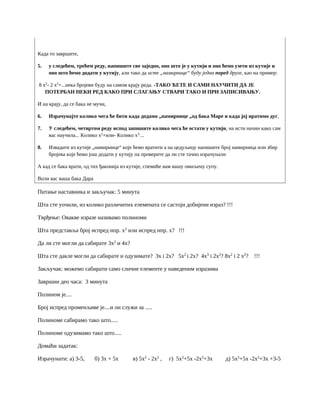 Када то завршите,
5. у следећем, трећем реду, напишите све заједно, оно што је у кутији и оно ћемо узети из кутије и
оно што ћемо додати у кутију, али тако да исте „намирнице“ буду једна поред друге, као на пример:
8 x2
- 2 x2
+...нека бројеви буду на самом крају реда. -ТАКО ЋЕТЕ И САМИ НАУЧИТИ ДА ЈЕ
ПОТЕРБАН НЕКИ РЕД КАКО ПРИ СЛАГАЊУ СТВАРИ ТАКО И ПРИ ЗАПИСИВАЊУ.
И на крају, да се бака не мучи,
6. Израчунајте колико чега ће бити када додамо „намирнице „од бака Маре и када јој вратимо дуг,
7. У следећем, четвртом реду испод запишите колико чега ће остати у кутији, на исти начин како сам
вас научила... Колико x2
+или- Колико x3.
...
8. Извадите из кутије „намирнице“ које ћемо вратити а на цедуљицу напишите број намирница или збир
бројева које ћемо још додати у кутију па проверите да ли сте тачно израчунали
А кад се бака врати, од тих ђаконија из кутије, спемиће вам вашу омиљену супу.
Воли вас ваша бака Дара
Питање наставника и закључак: 5 минута
Шта сте уочили, из колико различитих елемената се састоји добијени израз? !!!
Тврђење: Овакве изразе називамо полиноми
Шта представља број испред нпр. x2
или испред нпр. x? !!!
Да ли сте могли да сабирате 3x2
и 4x?
Шта сте дакле могли да сабирате и одузимате? 3x i 2x? 5x2
i 2x? 4x3
i 2x2
? 8x2
i 2 x2
? !!!
Закључак: можемо сабирати само сличне елементе у наведеним изразима
Завршни део часа: 3 минута
Полином је....
Број испред променљиве је....и он служи за .....
Полиноме сабирамо тако што.....
Полиноме одузимамо тако што.....
Домаћи задатак:
Израчунати: а) 3-5, б) 3x + 5x в) 5x2
- 2x2
, г) 5x2
+5x -2x2
+3x д) 5x2
+5x -2x2
+3x +3-5
 
