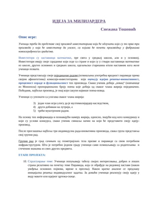 ИДЕЈА ЗА МИЛИЈАРДЕРА
Снежана Тошовић
Опис игре:
Ученици треба да представе свој производ инвеститорима који ће одлучити која су то прва три
производа у која ће инвеститор да улаже, са којима ће почети производњу у фабрикама
новоизграђеног/их града/ова.
Инвеститори су наставници математике, пре свега у средњој школи, али и у основној.
Инвеститори имају своје сараднике који седе са стране и који су у ствари наставници математике
из школе, других основних и средњих школа, одељењски старешина и/или наставник кога желе
ученици позвати.
Ученици представљају своје појединачне радове (осмишљена употребна вредност пирамиде према
својим афинитетима) комисији-инвеститорима који оцењују идејно решење-иновативност,
прецизност израде и функционалност тих производа. Сваки ученик добија „новац“ (новчанице
из Монопола) пропорционално броју поена које добија од сваког члана жирија појединачно.
Победник, најбољи производ, је онај који сакупи највише поена-новца.
Ученици су упознати са улогама сваког члана жирија:
3) један члан игра улогу да је мултимилијардер наследством,
4) други добивши на лутрији, а
5) трећи мукотрпним радом.
На основу тих информација и познавајући намеру жирија, односно, знајући код кога конкуришу и
који су услови конкурса, сваки ученик смишља начин на који ће представити своју идеју-
производ.
После проглашења најбоља три индивидулна рада-иновативна производа, свака група представља
свој групни рад.
Групни рад је град сачињен од геометријских тела призме и пирамиде са свом потребном
инфракструтуром. Шта је потребно једном граду ученици сами осмишљавају са родитељима и
стеченим знањима из свих других предмета.
ЕТАПЕ ПРОЈЕКТА:
10. Структуирање теме: Ученици попуњавају табелу својих интересовања, добрих и лоших
страна релативно на почетку теме Пирамида, која се обрађује на редовној настави (након
увођења основних појмова, мреже и пресека). Након кратке анализе се предлажу
иницијална решења индивидуалног задатка. За домаћи ученици реализују своју идеју у
виду макете или идејног цртежа-скице.
 