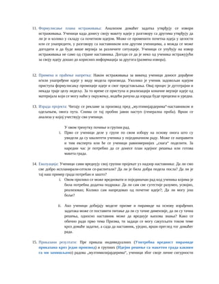 11. Формулисање плана истраживања: Анализом домаћег задатка утврђују се извори
истраживања. Ученици када донесу своју макету идеје у разговору са другима утврђују да
ли је и колико у складу са почетном идејом. Може се променити почетна идеја у целости
или се унапредити, у разговору са наставником или другим ученицима, а можда се може
догодити и да буде више верзија за различите ситуације. Ученици се упућују на извор
истраживања не само од стране наставника. Догоди се да је неко од ученика истражујући
за своју идеју дошао до корисних информација за другога (размена извора).
12. Примена и праћење напретка: Након истраживања за викенд ученици доносе дорађене
и/или унапређене идеје у виду модела производа. Уколико је ученик задовољан идејом
приступа формулисању промоције идеје и свог представљања. Овај процес је дуготрајни и
некада траје целу недељу. За то време се приступа и реализацији коначне верзије идеје од
материјала који се могу наћи у окружењу, водећи рачуна да израда буде прецизна и уредна.
13. Израда пројекта: Читају се рекламе за производ пред „мултимијардерима“-наставником и
одељењем, овога пута. Снима се тај пробни јавни наступ (генерална проба). Врши се
анализа у којој учествују сви ученици.
У овом тренутку почиње и групни рад.
i. Прво се ученици деле у групе по свом избору на основу онога што су
увидели да су квалитети ученика у појединачном раду. Може се направити
и тим експерта или ће се ученици равномернијих „снага“ поделити. За
наредни час је потребно да се донесе план идејног решења или готова
макета града.
14. Евалуација: Ученици сами вреднују свој групни пројекат уз надзор наставника: Да ли смо
све добро испланирали-сетили се-распитали? Да ли је била добра подела посла? Да ли је
тај наш пример града потребан и зашто?
i. Овом прилико се може вредновати и појединачан рад код ученика којима је
била потребна додатна подршка: Да ли сам све сугестије разумео, усвојио,
реализовао; Колико сам напредовао од почетне идеје?; Да ли могу још
боље?
ii. Ако ученици добијају моделе призме и пирамиде на основу израђених
задатака може се поставити питање да ли су тачне димензије, да ли су тачна
решења, односно наставник може да вреднује њихова знања? Како се
обично ради прво тема Призма, ти задаци се могу сакупљати током теме
кроз домаће задатке, а сада да наставник, уједно, врши преглед тог домаћег
рада.
15. Приказани резултати: Пре приказа индивидуалних (Употребна вредност пирамиде
приказана кроз један производ) и групних (Идејно решење са макетом града каквим
га ми замишљамо) радова „мултимилијардерима“, ученици због своје личне сигурности
 