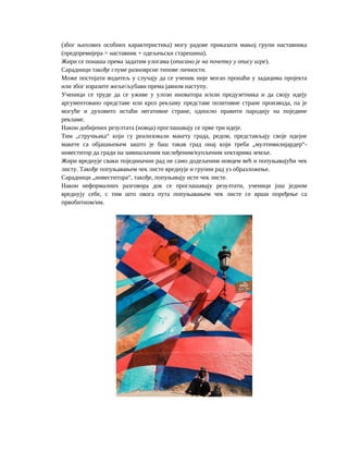 (због њихових особних карактеристика) могу радове приказати мањој групи наставника
(предпремијера = наставник + одељењски старешина).
Жири се понаша према задатим улогама (описано је на почетку у опису игре).
Сарадници такође глуме разноврсне типове личности.
Може постојати водитељ у случају да се ученик није могао пронаћи у задацима пројекта
или због изразите жеље/љубави према јавном наступу.
Ученици се труде да се уживе у улози иноватора и/или предузетника и да своју идеју
аргументовано представе или кроз рекламу представе позитивне стране производа, па је
могуће и духовито истаћи негативне стране, односно правити пародију на поједине
рекламе.
Након добијених резултата (новца) проглашавају се прве три идеје.
Тим „стручњака“ који су реализовали макету града, редом, представљају своје идејне
макете са објашњењем зашто је баш такав град онај који треба „мултимилијардер“-
инвеститор да гради на замишљеним наслеђеним/купљеним хектарима земље.
Жири вреднује сваки појединачни рад не само додељеним новцем већ и попуњавајући чек
листу. Такође попуњавањем чек листе вреднује и груони рад уз образложење.
Сарадници „инвеститора“, такође, попуњавају исте чек листе.
Након неформалних разговора док се проглашавају резултати, ученици још једном
вреднују себе, с тим што овога пута попуњавањем чек листе се врши поређење са
првобитном/им.
 