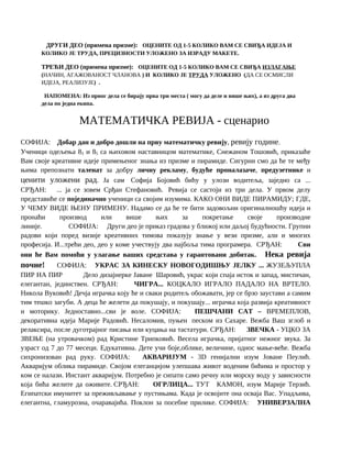 ДРУГИ ДЕО (примена призме): ОЦЕНИТЕ ОД 1-5 КОЛИКО ВАМ СЕ СВИЂА ИДЕЈА И
КОЛИКО ЈЕ ТРУДА, ПРЕЦИЗНОСТИ УЛОЖЕНО ЗА ИЗРАДУ МАКЕТЕ.
ТРЕЋИ ДЕО (примена призме): ОЦЕНИТЕ ОД 1-5 КОЛИКО ВАМ СЕ СВИЂА ИЗЛАГАЊЕ
(НАЧИН, АГАЖОВАНОСТ ЧЛАНОВА ) И КОЛИКО ЈЕ ТРУДА УЛОЖЕНО (ДА СЕ ОСМИСЛИ
ИДЕЈА, РЕАЛИЗУЈЕ) .
НАПОМЕНА: Из првог дела се бирају прва три места ( могу да деле и више њих), а из друга два
дела по једна екипа.
МАТЕМАТИЧКА РЕВИЈА - cценарио
СОФИЈА: Добар дан и добро дошли на прву математичку ревију, ревију године.
Ученици одељења 83 и 85 са њиховом наставницом математике, Снежаном Тошовић, приказаће
Вам своје креативне идеје примењеног знања из призме и пирамиде. Сигурни смо да ће те међу
њима препознати таленат за добру личну рекламу, будуће проналазаче, предузетнике и
ценити уложени рад. Ја сам Софија Бојовић бићу у улози водитеља, заједно са ...
СРЂАН: ... ја се зовем Срђан Стефановић. Ревија се састоји из три дела. У првом делу
представиће се појединачно ученици са својим изумима. КАКО ОНИ ВИДЕ ПИРАМИДУ; ГДЕ,
У ЧЕМУ ВИДЕ ЊЕНУ ПРИМЕНУ. Надамо се да ће те бити задовољни оригиналношћу идеја и
пронаћи производ или више њих за покретање своје производне
линије. СОФИЈА: Други део је приказ градова у ближој или даљој будућности. Групни
радови који поред визије креативних тимова показују знање у вези призме, али и многих
професија. И...трећи део, део у коме учествују два најбоља тима програмера. СРЂАН: Сви
они ће Вам помоћи у улагање ваших средстава у гарантовани добитак. Нека ревија
почне! СОФИЈА: УКРАС ЗА КИНЕСКУ НОВОГОДИШЊУ ЈЕЛКУ ... ЖУЗЕЉУПЛА
ПИР НА ПИР Дело дизајнерке Јаване Шаровић, украс који спаја исток и запад, мистичан,
елегантан, јединствен. СРЂАН: ЧИГРА... КОЦКАЛО ИГРАЛО ПАДАЛО НА ВРТЕЛО.
Никола Вуковић! Дечја играчка коју ће и сваки родитељ обожавати, јер се брзо заустави а самим
тим тешко загуби. А деца ће желети да покушају, и покушају... играчка која развија креативност
и моторику. Једноставно...сви је воле. СОФИЈА: ПЕШЧАНИ САТ – ВРЕМЕПЛОВ,
декоративна идеја Марије Радовић. Несаломив, пуњен песком из Сахаре. Вежба Ваш зглоб и
релаксира, после дуготрајног писања или куцања на тастатури. СРЂАН: ЗВЕЧКА - УЦКО ЗА
ЗВЕЊЕ (на утровачком) рад Кристине Трипковић. Весела играчка, пријатног нежног звука. За
узраст од 7 до 77 месеци. Едукативна. Дете учи боје,облике, величине, однос мање-веће. Вежба
сихронизован рад руку. СОФИЈА: АКВАРИЈУМ - 3D генијални изум Јоване Пеулић.
Акваријум облика пирамиде. Својом елеганцијом улепшава живот воденим бићима и простор у
ком се налази. Инстант акваријум. Потребно је сипати само речну или морску воду у зависности
која бића желите да оживите. СРЂАН: ОГРЛИЦА... ТУТ КАМОН, изум Марије Терзић.
Египатски имунитет за преживљавање у пустињама. Када је освојите она осваја Вас. Упадљива,
елегантна, гламурозна, очаравајића. Поклон за посебне прилике. СОФИЈА: УНИВЕРЗАЛНА
 