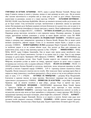 УМРЛИЦА ЗА КУЋНЕ ЉУБИМЦЕ - КЕТС, идеја и дизајн Милице Токовић. Можда маце
имају 9 живота, можда су веште у пењању, можда се лако дочекају на ноге, али... Ви их волите
због њихове мистичности и потребан вам је такав рам за слике за дуго сећање. Практичан,
једноставан за руковање, уклапа се у сваки простор. СРЂАН: ЉУБАВНИ ШУРИКЕН –
ВАСКО ЛААВ, изум Василија Курћубића. Желите да покажете вољеној особи да је волите, али
да не буде клише. Спој источњачке културе, математичких и физичких закона на креативан
начин. Наглашавамо да је Љубавни шурикен потпуно безопасан по људско тело, али за срце се то
не може рећи. Фактор изненађења је некада пресудан у животу. Ваше информације и поруџбине
можете добити на телефон 065/251-... СОФИЈА: КУТИЈА ЗА НАКИТ дело Филипа Лаковића.
Пирамиде делују мистично, загонетно и зато привлаче пажњу. Изазивају дивљење. За вредне
ствари, драгоценим особама упаковано у кутији за накит фирме светског гласа ЋО ФИИ.
СРЂАН: РЕЦИКЛИРАЈУЋА КАНТА ЗА РЕЦИКЛАЖУ ПАПИРА – РЕЦИКЛО идејни
творац и дизајнер овог невероватног производа је Никола Кизић. Испред Вас је модел канте
великих капацитета, јефтине израде. Стапа се са околином својом бојом, а уједно и јасно
уочљива. СОФИЈА: НОВОГОДИШЊА ЈЕЛКА дизајнерке Марте Гојковић. Необична јелка,
за необичне украсе и за не сасвим обичне људе. Ако желите да Ваш дом украшава ова
јединствена јелка, онда је овај производ идеалан за Вас. СРЂАН: МИШОЛОВКА – МАЦ,
МАЦ, МАУС идеја Стефана Јовановића. Ово је модел који пружа разне могућности лова.
Дозволите себи да будете маштовити. Састоји се од шипке која је у сиру. Чим се сир помери
затварају се дупла врата. Проверено 100% ефикасно. СОФИЈА: ИГЛО – ИГЛОРАМИДА рад
архитекте за екстремне услове. Лука Тадић! Ескими користе ово станиште за становање.
Међутим, екстремни услови за живот на северу, привлаче туристе из целог света и користе
иглорамид као хотелску собу са једним ноћењем. СРЂАН: РЕЗАЧ ЗА ОЛОВКЕ – РЕЗЗЗ З З
ЗЗЗАЧ дизајнерке Наташе Вујовић је елегантан, практичан, лаган, неодољив производ за кућну
употребу и поклон. Савршене израде. СОФИЈА: 3 У 1 – производ чувеног изумитеља Јована
Радовића. Писмо пошаљете поштом или по голубу. Због пожељног брзог одговора врати Вам се
порука на змају (смештена у посебном преградтку), а Ви је читате уз чај за шта добијате упуство
како се кува. 3 У 1. СРЂАН: КУТИЦА ЗА МИНЂУШЕ – дизајнер Игор Младеновић.
Елегантан и идеалан поклон за сваку прилику. Мистичност пирамиде још више дочарава
тајанственост унутрашњости. СОФИЈА: ПРИВЕЗАК ЗА КЉУЧЕВЕ – изум Нађе Глигоревић.
Привезак који не можете изгубити и који убија... досаду. Радо га вртите око прста.
СРЂАН: СКУПЉАЧ ПРАШИНЕ – ЕКОПРАШКО проналазак Мине Тешић. Брише
и прикупља ђубре не дижући прашину. Заузима мало простора и чува околину.
СОФИЈА: КОМПЛЕТ НАКИТА – уметнице Сање Дуњић. Дијамантски комплет за особу са
истакнутим укусом која жели да буде примећена и гламурозна у свакој прилици. ШБ ЛААД је
најтраженији производ последње колекције „shine bright like a diamond“. СРЂАН: КАЧКЕТ –
ШТИТКО креација Андрее Павловић. Весело га је видети и носити. Качкет који радо носе
духовите особе широких схватања. СОФИЈА: ХАЉИНА – КРИК чувеног модног креатора
Аљоше Аћимовића. Хаљина која у Вама буди диву. Будите тајанствени. Оставите друге без даха.
 