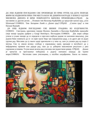 ДА ЈОШ ЈЕДНОМ ПОГЛЕДАМО СВЕ ПРОИЗВОДЕ ИЗ ПРВЕ ГРУПЕ. ОД ДАТЕ ПОНУДЕ
ЖИРИ ЋЕ ИЗДВОЈИТИ ПРВА ТРИ МЕСТА КОЈА ЋЕ ДОБИТИ НАГРАДЕ У ИЗНОСУ ОД ПАР
МИЛИОНА ДИНАРА И БИЋЕ ПОКРЕАНУТА ЊИХОВА ПРОИЗВОДЊА.СРЂАН: Да
наставимо са другим делом. ....Позивам тим Василија Курћубића да представе њихов град „село
Штитково“.СОФИЈА: Тим Катарине Лазић и „Дизни град“.СРЂАН: „Слатки град“ и тим
Наташе Вујовић.
ДА ЈОШ ЈЕДНОМ ПОГЛЕДАМО СВЕ ВИЗИЈЕ ГРАДОВА ИЗ БУДУЋНОСТИ.
СОФИЈА: Свестрани, креативни тимови Филипа Лаковића и Василија Курћубића приказаће
своје визије градова урађене у Googl Sketchap-u. Погледајмо. СОФИЈА: Док жири сабира
утиске и улаже напоре да се определи и прогласи најбоље радове по њиховом мишљењу, још
једном ћемо поменути да се из прве групе бира три појединачна рада, а из друге две по један
групни рад. Мислимо да су многе идеје оригиналне и у неке од њих је уложен рад од скоро 2
месеца. Сви су имали велику слободу у изражавању идеје, креације и могућност да у
међувремену промене или дораде рад, тако да су добијени максимални резултати у јако
скромним условима. То још више велича рад учесника ове јединствене ревије. СРЂАН: Дошао
је тренутак за проглашење победника и доделу новчаних награда. Да чујемо
жири.СОФИЈА: Честитамо свим учесницима, а посебно награђенима. Хвала на пажњи.
 