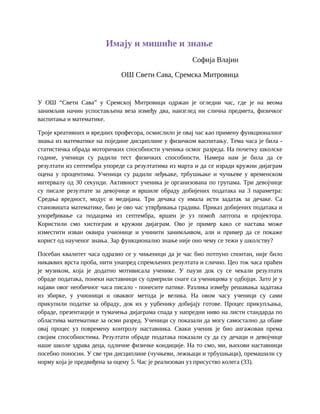 Имају и мишиће и знање
Софија Влајин
ОШ Свети Сава, Сремска Митровица
У ОШ “Свети Сава” у Сремској Митровици одржан је огледни час, где је на веома
занимљив начин успостављена веза између два, наизглед ни слична предмета, физичког
васпитања и математике.
Троје креативних и вредних професора, осмислило је овај час као примену функционалног
знања из математике на поједине дисциплине у физичком васпитању. Тема часа је била -
статистичка обрада моторичких способности ученика осмог разреда. На почетку школске
године, ученици су радили тест физичких способности. Намера нам је била да се
резултати из септембра упореде са резултатима из марта и да се изради кружни дијаграм
оцена у процентима. Ученици су радили леђњаке, трбушњаке и чучњеве у временском
интервалу од 30 секунди. Активност ученика је организована по групама. Три девојчице
су писале резултате за девојчице и вршиле обраду добијених података на 3 параметра:
Средња вредност, модус и медијана. Три дечака су имала исти задатак за дечаке. Са
становишта математике, био је ово час утврђивања градива. Приказ добијених података и
упоређивање са подацима из септембра, вршен је уз помоћ лаптопа и пројектора.
Користили смо хистограм и кружни дијаграм. Ово је пример како се настава може
изместити изван оквира учионице и учинити занимљивом, али и пример да се покаже
корист од наученог знања. Зар функционално знање није оно чему се тежи у школству?
Посебан квалитет часа одразио се у чињеници да је час био потпуно спонтан, није било
никаквих врста проба, нити унапред спремљених резултата и слично. Цео ток часа праћен
је музиком, која је додатно мотивисала ученике. У паузи док су се чекали резултати
обраде података, понеки наставници су одмерили снаге са ученицима у одбојци. Зато је у
најави овог необичног часа писало - понесите патике. Разлика између решавања задатака
из збирке, у учионици и оваквог метода је велика. На овом часу ученици су сами
прикупили податке за обраду, док их у уџбенику добијају готове. Процес прикупљања,
обраде, презентације и тумачења дијаграма спада у напредни ниво на листи стандарда по
областима математике за осми разред. Ученици су показали да могу самостално да обаве
овај процес уз повремену контролу наставника. Сваки ученик је био ангажован према
својим способностима. Резултати обраде података показали су да су дечаци и девојчице
наше школе здрава деца, одличне физичке кондиције. На то смо, ми, њихови наставници
посебно поносни. У све три дисциплине (чучњеви, лежњаци и трбушњаци), премашили су
норму која је предвиђена за оцену 5. Час је реализован уз присуство колега (33).
 