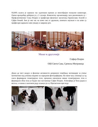 93,94% колега је оценило час одличном оценом уз многобројне похвалне коментаре.
Оцена врлодобар добијена је у 2 случаја. Комплетну организацију часа реализовали су :
Проф.математике Соња Влајин и професори физичког васпитања Бранислава Алатић и
Срђан Божић. Био је ово час на коме смо се дружили, понешто научили и на коме су
професори одржали само уводну и завршну реч.
Може и другачије
Софија Влајин
ОШ Свети Сава, Сремска Митровица
Доказ да чист ваздух и физичке активности доприносе повећању мотивације за учење
математике код ученика видимо на наредним фотографијама. На овом часу ученици су од
снега формирали геометријско тело, прецизно извлачили ивице геометријских тела и
формирали обла тела уз будно око наставнице Софие Влајин. Атмосфера је била радна и
весела, а чланак о њиховом раду освануо је и у Просветном прегледу:
 