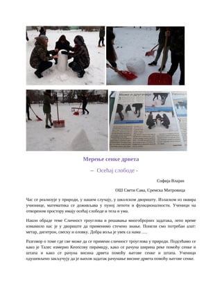 Мерење сенке дрвета
– Осећај слободе -
Софија Влајин
ОШ Свети Сава, Сремска Митровица
Час се реализује у природи, у нашем случају, у школском дворишту. Изласком из оквира
учионице, математика се доживљава у пуној лепоти и функционалности. Ученици на
отвореном простору имају осећај слободе и тела и ума.
Након обраде теме Сличност троуглова и решавања многобројних задатака, лепо време
измамило нас је у двориште да применимо стечено знање. Понели смо потребан алат:
метар, дигитрон, свеску и оловку. Добра воља је увек са нама ….
Разговор о томе где све може да се примени сличност троуглова у природи. Подсећамо се
како је Талес измерио Кеопсову пирамиду, како се рачуна ширина реке помоћу сенке и
штапа и како се рачуна висина дрвета помоћу његове сенке и штапа. Ученици
одушевљено закључују да је њихов задатак рачунање висине дрвета помоћу његове сенке.
 