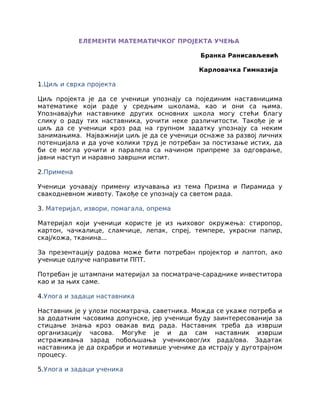 ЕЛЕМЕНТИ МАТЕМАТИЧКОГ ПРОЈЕКТА УЧЕЊА
Бранка Ранисављевић
Карловачка Гимназија
1.Циљ и сврха пројекта
Циљ пројекта је да се ученици упознају са појединим наставницима
математике који раде у средњим школама, као и они са њима.
Упознавајући наставнике других основних школа могу стећи благу
слику о раду тих наставника, уочити неке различитости. Такође је и
циљ да се ученици кроз рад на групном задатку упознају са неким
занимањима. Најважнији циљ је да се ученици оснаже за развој личних
потенцијала и да уоче колики труд је потребан за постизање истих, да
би се могла уочити и паралела са начином припреме за одговрање,
јавни наступ и наравно завршни испит.
2.Примена
Ученици уочавају примену изучавања из тема Призма и Пирамида у
свакодневном животу. Такође се упознају са светом рада.
3. Материјал, извори, помагала, опрема
Материјал који ученици користе је из њиховог окружења: стиропор,
картон, чачкалице, сламчице, лепак, спреј, темпере, украсни папир,
скај/кожа, тканина...
За презентацију радова може бити потребан пројектор и лаптоп, ако
ученице одлуче направити ППТ.
Потребан је штампани материјал за посматраче-сараднике инвеститора
као и за њих саме.
4.Улога и задаци наставника
Наставник је у улози посматрача, саветника. Можда се укаже потреба и
за додатним часовима допунске, јер ученици буду заинтересованији за
стицање знања кроз овакав вид рада. Наставник треба да изврши
организацију часова. Могуће је и да сам наставник изврши
истраживања зарад побољшања учениковог/их рада/ова. Задатак
наставника је да охрабри и мотивише ученике да истрају у дуготрајном
процесу.
5.Улога и задаци ученика
 