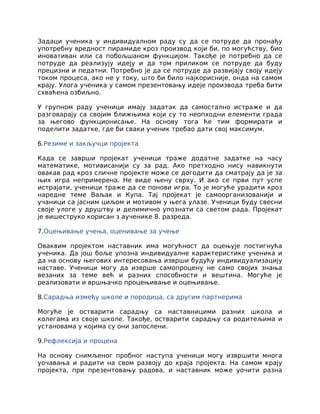Задаци ученика у индивидуалном раду су да се потруде да пронађу
употребну вредност пирамиде кроз производ који би, по могућству, био
иновативан или са побољшаном функцијом. Такође је потребно да се
потруде да реализују идеју и да том приликом се потруде да буду
прецизни и педатни. Потребно је да се потруде да развијају своју идеју
током процеса, ако не у току, што би било најкорисније, онда на самом
крају. Улога ученика у самом презентовању идеје производа треба бити
схваћена озбиљно.
У групном раду ученици имају задатак да самостално истраже и да
разговарају са својим ближњима који су то неопходни елементи града
за његово функционисање. На основу тога ће тим формирати и
поделити задатке, где би сваки ученик требао дати свој максимум.
6.Резиме и закључци пројекта
Када се заврши пројекат ученици траже додатне задатке на часу
математике, мотивисанији су за рад. Ако претходно нису навикнути
овакав рад кроз сличне пројекте може се догодити да сматрају да је за
њих игра непримерена. Не виде њену сврху. И ако се први пут успе
истрајати, ученици траже да се понови игра. То је могуће урадити кроз
наредне теме Ваљак и Купа. Тај пројекат је самоорганизованији и
учаници са јасним циљом и мотивом у њега улазе. Ученици буду свесни
своје улоге у друштву и делимично упознати са светом рада. Пројекат
је вишеструко корисан з аученике 8. разреда.
7.Оцењивање учења, оценивање за учење
Оваквим пројектом наставник има могућност да оцењује постигнућа
ученика. Да још боље упозна индивидуалне карактеристике ученика и
да на основу његових интересовања изврши будућу индивидуализацију
наставе. Ученици могу да изврше самопроцену не само својих знања
везаних за теме већ и разних способности и вештина. Могуће је
реализовати и вршњачко процењивање и оцењивање.
8.Сарадња између школе и породица, са другим партнерима
Могуће је остварити сарадњу са наставницими разних школа и
колегама из своје школе. Такође, остварити сарадњу са родитељима и
установама у којима су они запослени.
9.Рефлексија и процена
На основу снимљеног пробног наступа ученици могу извршити многа
уочавања и радити на свом развоју до краја пројекта. На самом крају
пројекта, при презентовању радова, и наставник може уочити разна
 