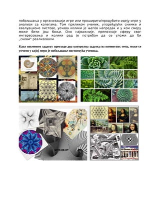 побољшања у организацији игре или проширити/продубити идеју игре у
анализи са колегама. Том приликом ученик, упоређујући снимке и
евалуационе листове, уочава колики је његов напредак и у ком смеру
може бити још бољи. Оно најважније, препознаје сферу свог
интересовања и колики рад је потребан да се уложи да би
„снови“ реализовали.
Како писменом задатку претходе два контролна задатка из поменутих тема, може се
уочити у којој мери је побољшање постигнућа ученика.
 