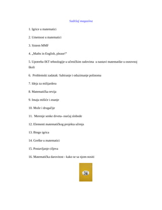 Sadržaj magazina
1. Igrice u matematici
2. Umetnost u matematici
3. Sistem MMF
4. „Maths in English, please!”
5. Upotreba IKT tehnologije u učeničkim radovima u nastavi matematike u osnovnoj
školi
6. Problemski zadatak: Sabiranje i oduzimanje polinoma
7. Ideja za milijardera
8. Matematička revija
9. Imaju mišiće i znanje
10. Može i drugačije
11. Merenje senke drveta- osećaj slobode
12. Elementi matematičkog projekta učenja
13. Bingo igrica
14. Greške u matematici
15. Postavljanje ciljeva
16. Matematička darovitost - kako se sa njom nositi
 