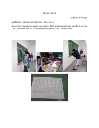 Bingo igrica
Slavica Beronja
Uvežbavanje operacija sa stepenima - Bingo igrica.
Na početku časa učenici izvlače bingo listiće. Zatim izvlače zadatke čija su rešenja od 1 do
100. I rade ih na tabli. Na slikama vidimo atmosferu na času i rezultate rada:
 