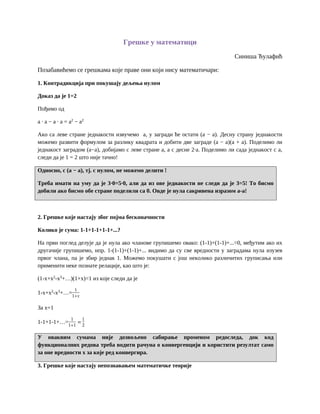 Грешке у математици
Синиша Ћулафић
Позабавићемо се грешкама које праве они који нису математичари:
1. Контрадикција при покушају дељења нулом
Доказ да је 1=2
Пођимо од
а · а − а · а = а2
− а2
Ако са леве стране једнакости извучемо а, у загради ће остати (а − а). Десну страну једнакости
можемо развити формулом за разлику квадрата и добити две заграде (а − а)(а + а). Поделимо ли
једнакост заградом (а−а), добијамо с леве стране а, а с десне 2·а. Поделимо ли сада једнакост с а,
следи да је 1 = 2 што није тачно!
Односно, с (а − а), тј. с нулом, не можемо делити !
Треба имати на уму да је 3·0=5·0, али да из ове једнакости не следи да је 3=5! То бисмо
добили ако бисмо обе стране поделили са 0. Овде је нула сакривена изразом а-а!
2. Грешке које настају због појма бесконачности
Колико је сума: 1-1+1-1+1-1+...?
На први поглед делује да је нула ако чланове групишемо овако: (1-1)+(1-1)+...=0, међутим ако их
другачије групишемо, нпр. 1-(1-1)+(1-1)+... видимо да су све вредности у заградама нула изузев
првог члана, па је збир једнак 1. Можемо покушати с још неколико различитих груписања или
применити неке познате релације, као што је:
(1-x+x2
-x3
+…)(1+x)=1 из које следи да је
1-x+x2
-x3
+…=
1
1+𝑥
За x=1
1-1+1-1+…=
1
1+1
=
1
2
У оваквим сумама није дозвољено сабирање променом редоследа, док код
функционалних редова треба водити рачуна о конвергенцији и користити резултат само
за оне вредности x за које ред конвергира.
3. Грешке које настају непознавањем математичке теорије
 