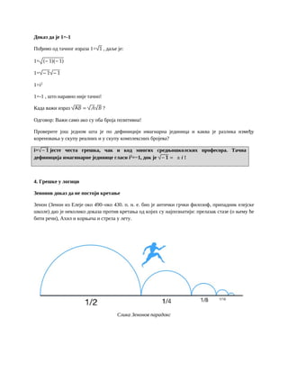 Доказ да је 1=-1
Пођимо од тачног израза 1= 1 , даље је:
1= (− 1)(− 1)
1= − 1 − 1
1=i2
1=-1 , што наравно није тачно!
Када важи израз А𝐵 = 𝐴 𝐵 ?
Одговор: Важи само ако су оба броја позитивна!
Проверите још једном шта је по дефиницији имагиарна јединица и каква је разлика између
кореновања у скупу реалних и у скупу комплексних бројева?
i= − 𝟏 јесте честа грешка, чак и код многих средњошколских професора. Тачна
дефиниција имагинарне јединице гласи i2
=−1, док је − 𝟏 = ± 𝒊 !
4. Грешке у логици
Зенонов доказ да не постоји кретање
Зенон (Зенон из Елеје око 490–око 430. п. н. е. био је антички грчки филозоф, припадник елејске
школе) дао је неколико доказа против кретања од којих су најпознатији: прелазак стазе (о њему ће
бити речи), Ахил и корњача и стрела у лету.
Слика Зенонов парадокс
 