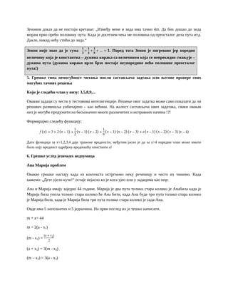 Зенонов доказ да не постоји кретање: „Између мене и зида има тачно 4m. Да бих дошао до зида
морам прво прећи половину пута. Када је досегнем чека ме половина од преосталог дела пута итд.
Дакле, никад нећу стићи до зида.“
Зенон није знао да је сума
𝟏
𝟐
+
𝟏
𝟒
+
𝟏
𝟖
+ … = 𝟏. Поред тога Зенон је погрешио јер поредио
величину која је константна – дужина корака са величином која се непрекидно смањује –
дужина пута (дужина корако врло брзо постаје неупоредиво већа половине преосталог
пута!)
5. Грешке типа немогућност читања мисли састављача задтака или његове провере свих
могућих тачних решења
Који је следећи члан у низу: 3,5,8,9,...
Овакви задаци су чести у тестовима интелигенције. Решење овог задатка може само показати да ли
решавач размишља уобичајено – као већина. На жалост састављача ових задатака, сваки овакав
низ је могуће продужити на бесконачно много различитих и исправних начина !?!
Формирајмо следећу функцију:
𝑓 𝑥 = 3 + 2 𝑥 − 1 +
1
2
𝑥 − 1 𝑥 − 2 +
1
6
𝑥 − 1 𝑥 − 2 𝑥 − 3 + 𝑎 𝑥 − 1 𝑥 − 2 𝑥 − 3 (𝑥 − 4)
Дата функција за x=1,2,3,4 даје тражене вредности, међутим јасно је да за x>4 наредни члан може имати
било коју вредност одређену вредношћу константе а!
6. Грешке услед језичких недоумица
Ана Марија проблем
Овакве грешке настају када из контекста истргнемо неку реченицу и често их чинимо. Када
кажемо: „Дете ујело куче!“ остаје нејасно ко је кога ујео или у задацима као нпр:
Ана и Марија имају заједно 44 године. Марија је два пута толико стара колико је Анабила када је
Марија била упола толико стара колико ће Ана бити, када Ана буде три пута толико стара колико
је Марија била, када је Марија била три пута толико стара колико је сада Ана.
Овде има 5 непознатих и 5 једначина. На први поглед их је тешко написати.
m + a= 44
m = 2(a - x1)
(m - x1) =
(a + 𝑥2)
2
(a + x2) = 3(m - x3)
(m – x3) = 3(a - x3)
 