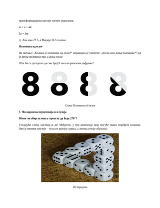 трансформацијама настаје систем једначина:
m + a = 44
5a = 3m
тј. Ана има 27.5, а Марија 16.5 година.
Половина од осам
На питање: „Колика је половина од осам?“ оправдано је упитати: „Десна или доња половина?“ јер
је десна половина три, а доња нула!
Шта би се догодило да смо број 8 писали римским цифрама?
Слика Половина од осам
7. Несавршена перцепција и илузија
Може ли збир углова у троуглу да буде 270°?
Гледајући слику одговор је да! Међутим, у три димензије није могуће овако поређати коцкице.
Ово је пример илузије – чула не реагују одмах, а логика остаје збуњена!
3D троугао
 