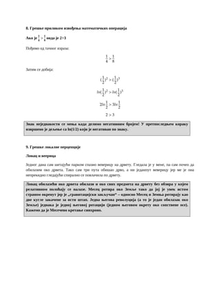 8. Грешке приликом извођења математичких операција
Ако је
𝟏
𝟒
>
𝟏
𝟖
онда је 2>3
Пођимо од тачног израза:
1
4
>
1
8
Затим се добија:
(
1
2
)2
> (
1
2
)3
𝑙𝑛(
1
2
)2
> 𝑙𝑛(
1
2
)3
2𝑙𝑛
1
2
> 3𝑙𝑛
1
2
2 > 3
Знак неједнакости се мења када делимо негативним бројем! У претпоследњем кораку
извршено је дељење са ln(1/2) који је негативан по знаку.
9. Грешке локалне перцепције
Ловац и веерица
Једног дана сам шетајући парком спазио веверицу на дрвету. Гледала је у мене, па сам почео да
обилазим око дрвета. Тако сам три пута обишао дрво, а ни једанпут веверицу јер ме је она
непрекидно гледајући спирално се повлачила по дрвету.
Ловац обилазећи око дрвета обилази и око свих предмета на дрвету без обзира у којем
релативном полоћају се налазе. Месец ротира око Земље тако да јој је увек истом
страном окренут јер је „гравитацијски закључан“ – односно Месец и Земња ротирају као
две кугле закачене за исти штап. Једна његова револуција (а то је један обилазак око
Земље) једнака је једној његовој ротацији (једном његовом окрету око сопствене осе).
Кажемо да је Месечево кретање синхроно.
 