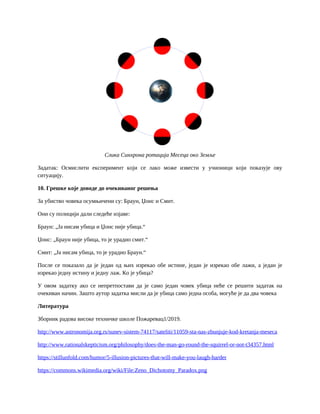 Слика Синхрона ротација Месеца око Земље
Задатак: Осмислити експеримент који се лако може извести у учионици који показује ову
ситуацију.
10. Грешке које доводе до очекиваног решења
За убиство човека осумњичени су: Браун, Џонс и Смит.
Они су полицији дали следеће изјаве:
Браун: „Ја нисам убица и Џонс није убица.“
Џонс: „Браун није убица, то је урадио смит.“
Смит: „Ја нисам убица, то је урадио Браун.“
После се показало да је један од њих изрекао обе истине, један је изрекао обе лажи, а један је
изрекао једну истину и једну лаж. Ко је убица?
У овом задатку ако се непретпостави да је само један човек убица неће се решити задатак на
очекиван начин. Зашто аутор задатка мисли да је убица само једна особа, могуће је да два човека
Литература
Зборник радова високе техничке школе Пожаревац1/2019.
http://www.astronomija.org.rs/sunev-sistem-74117/sateliti/11059-sta-nas-zbunjuje-kod-kretanja-meseca
http://www.rationalskepticism.org/philosophy/does-the-man-go-round-the-squirrel-or-not-t34357.html
https://stillunfold.com/humor/5-illusion-pictures-that-will-make-you-laugh-harder
https://commons.wikimedia.org/wiki/File:Zeno_Dichotomy_Paradox.png
 