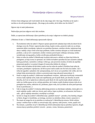 Postavljanje ciljeva u učenju
Mirjana Kokerić
Učenici često izbegavaju rad i trud misleći da do cilja mogu stići i bez toga. Potrebno je da nauče i
naviknu se da sebi postavljaju pitanje: „Šta mogu ja da uradim, da bi dobio ono što želim?!“
Ogovor nije ni malo jednostavan.
Nedovoljno precizan odgovor neće dati rezultate.
Dakle, za operaciono definisanje ciljeva potrebno je da znaju i odgovore na sledeća pitanja:
( Možemo ih dati i u Tabeli definisanja operacionih ciljeva):
1. Šta konkretno treba da radim? ( Napravi spisak operativnih zadataka koje treba da obaviš da bi
dostigao svoj cilj. Primer: napravim plan učenja, kupim svesku, postavim radni sto za učenje,
namestim dobro osvetljenje, nabavim svu potrebnu literaturu, zarežem olovke, isplaniram kog
dana u nedelji u koje vreme učim koje predmete, koliko vremena odvajam za svaki konkretan
predmet, a ako je reč o matematici, koliko vremena posvećujem vežbanju računanja, koliko
savlađivanju novog gradiva, koliko utvrđivanju prethodnih lekcija..)
2. Kako to treba da uradim? (Određivanje kvaliteta aktivnosti u skladu sa ciljem koji želim da
postignem; za koju ocenu se spremam: da li želim da budem sposoban da sam razumem zadatak
kada ga pročitam, razmislim o rešenju i rešim ga, sam proverim rezultat, ili želim da otprilike
prepoznam gradivo i uz pomoć drugara ili nastavnika dođem do rešenja )
3. Kakav treba da budem da bih dobro uradio ono što treba da uradim? (Osobine koje treba da
razvijem, posedujem i sipoljavam, da bih na pravi način uradio ono što hoću da uradim : da li
treba da izgradim i pokažem više samopouzdanja, da li mi je za to potrebno više vežbe, da li mi
trebaju bolje prezentatorske veštine za prezentovanje mog rada pred nastavnikom ?)
4. Kada to mogu da uradim? ( Adekvatan menadžment vremena , adekvatno korišćenje vremenskih
resursa: kada najbolje učim, kada sam najefikasniji, pre ili posle škole, pre doručka ili posle
doručka, da li mi se isplati da se odmorim posle škole ili više naučim kada odmah sednem za
radni sto, koliko pauza mi je u učenju potrebno, da li nakon svakih dvadeset minuta treba da se
proteglim kao mačka, odmorim oči, prošetam, pijem vodu, da li je dobro da učim pred spavanje
ili da se preslišavam...)
5. Gde to mogu da uradim? ( Lokacija adekvatnog prostora za obavljanje zadataka, mesta gde se to
može najbolje uraditi: radni sto, krevet, pod, stolica, lopta za pilates, za računarom, kod brata u
sobi... gde je najbolja atmosfera, osvetljenje za učenje)
6. Sa kim to mogu da uradim? ( Identifikovanje „ljudskih resursa“ : porodica, šira familija, drugari
iz škole, drugari iz komšiluka, sa treninga, savetnici za određenu oblast, treneri, nastavnici )
7. Šta imam od onoga što mi je potrebno za realizaciju? ( Identifikacija resursa: ličnih veština,
znanja i osobina koje su dobre za ostvarivanje cilja, oprema,r adni prostor, vreme, popiši sve)
8. Šta nemam, a potrebno mi je? ( Identifikacija ličnih nedostataka koje je potrebno ispraviti, drugih
resursa koje je potrebno proširiti i stvoriti – prostor, vreme, literatura, pomoćnici)
 