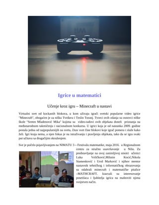 Igrice u matematici
Učenje kroz igru – Minecraft u nastavi
Virtualni svet od kockastih blokova, u kom uživaju igrači svetski popularne video igrice
"Minecraft", obogaćen je za nišku Tvrđavu i Teslin Toranj. Tvorci ovih zdanja su osnovci niške
škole "Sreten Mladenović Mika" kojima su video-radovi ovih objekata doneli priznanja na
međunarodnom takmičenju i nacionalnom konkursu. U igrici koja je od nastanka 2009. godine
postala jedna od najpopularnijih na svetu, čitav svet čine blokovi koje igrač pomera i slaže kako
želi. Igri kraja nema, a njen fokus je na istraživanju i pravljenju objekata, tako da se igra svaki
put učitava sa drugačijim okruženjem.
Sve je počelo pojavljivanjem na NIMATU 3 – Festivalu matematike, maja 2016. u Regionalnom
centru za stručno usavršavanje u Nišu. Za
predstavljanje na ovoj zanimljivoj smotri učenici
Luka Veličković,Milutin Kocić,Nikola
Stamenković i Uroš Marković i njihov mentor
nastavnik tehničkog i informatičkog obrazovanja
su odabrali minecraft i matematičke pitalice
–MATHCRAFT. Izazvali su interesovanje
posetilaca i ljubitelja igrica na maštoviti njima
svojstven način.
 