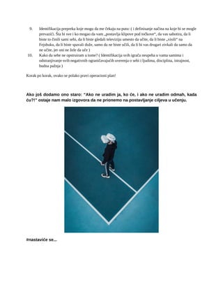 9. Identifikacija prepreka koje mogu da me čekaju na putu: ( i definisanje načina na koje bi se mogle
prevazići. Šta bi sve i ko mogao da vam „postavlja klipove pod točkove“, da vas sabotira, da li
biste to činili sami sebi, da li biste gledali televiziju umesto da učite, da li biste „visili“ na
Fejsbuku, da li biste spavali duže, samo da ne biste učili, da li bi vas drugari zivkali da samo da
ne učite, jer oni ne žele da uče )
10. Kako da sebe ne opstruiram u tome? ( Identifikacija svih igrača neupeha u vama samima i
odstranjivanje svih negativnih ograničavajućih uverenja o sebi i ljudima, disciplina, istrajnost,
budna pažnja )
Korak po korak, ovako se polako pravi operacioni plan!
Ako još dodamo ono staro: “Ako ne uradim ja, ko će, i ako ne uradim odmah, kada
ću?!” ostaje nam malo izgovora da ne prionemo na postavljanje ciljeva u učenju.
#nastaviće se...
 