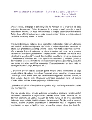 M A T E M A T I Č K A D A R O V I T O S T – K A K O S E S A N J O M , , N O S I T I ” ?
P l a n a P e j o v i ć
M o j k o v a c , C r n a G o r a
„Posao učitelja, pedagoga ili psihoterapeuta ne razlikuje se u svojoj biti od posla
umjetnika, kompozitora. Dobar kompozitor je u stanju pronaći melodiju u gomili
nepovezanih zvukova. On može pronaći smisao u naizgled besmislenom nizu tonova.
Tako i dobar učitelj ili psihoterapeut može pronaći smisao i ljepotu u nečijoj osobnosti
čak iako je nitko drugi ne vidi..“ V.Nemet
Kriterijumi identifikacije nadarene djece kao i oblici i načini rada s nadarenim učenicima
su izazovi ali i problemi sa kojima se srijeću kako učitelji tako i predmetni nastavnici. Na
pitanje kako prepoznati nadarenog učenika i kako s njim raditi postoji više odgovora i
više shvatanja. Potpunih odgovora na pitanja o nadarenosti nema, jer je osnovna
karakteristika nadarenih jedinstvenost i nepredvidivost. Darovitost kao visoka opšta
intelektualna sposobnost ( Terman ), darovitost kao produktivno – kreativna sposobnost
(Tannenbauum), darovitost kao opšta sposobnost divergentnog mišljenja (Wallach),
darovitost kao sposobnost kvalitetne upotrebe misaonih procesa (Sternberg), darovitost
kao visoka područno specifična sposobnost (Feldman,Gardner) su samo neke od
definicija darovitosti. (Dejić, Mihajlović 2014)
U složenom procesu razvoja darovitih pored mnogih faktora dominantne su uloge
porodice i škole. Nekada se vjerovalo da će daroviti učenici uspjeti bez obzira na uslove
i podsticaje. Danas znamo da će neki daroviti učenici uspjeti bez obzira na podršku, ali
drugi jednako daroviti neće. Realizacija potencijala darovitosti zavisi od osobina
učenika, ali i od podrške okoline, prije svega škole i roditelja.
Upravo kroz ovu prizmu treba posmatrati ogromnu ulogu u otkrivanju nadarenih učenika
koju ima nastavnik.
Razvoju djeteta kome prirodni potencijal omogućava dostizanje iznadprosječnih
sposobnosti neophodna je organizovana podrška unutar škole. Sistemski rad sa
darovitim učenicima je veoma značajan za njihov razvoj jer se kroz sistematsko
djelovanje mogu najbolje ispoljiti svi potencijali darovitosti. Školska sredina, odnosno
nastava, svojom ukupnom organizacijom i atmosferom koja je obilježava mora
predstavljati, ne samo prihvatljivo, nego i primamljivo mjesto, mjesto koje inspiriše i
 