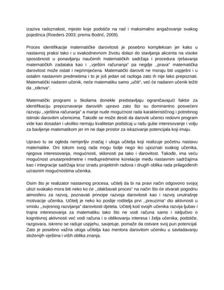 izaziva radoznalost, mjesto koje podstiče na rad i maksimalno angažovanje svakog
pojedinca (Roeders 2003; prema Bodrić, 2009).
Proces identifikacije matematičke darovitosti je posebno kompleksan jer kako u
nastavnoj praksi tako i u svakodnevnom životu dolazi do stavljanja akcenta na visoke
sposobnosti u ponavljanju naučenih matematičkih sadržaja i procedura rješavanja
matematičkih zadataka kao i ,,vještini računanja“ pa negdje ,,prava“ matematička
darovitost može ostati i neprimijećena. Matematički daroviti ne moraju biti uspješni i u
ostalim nastavnim predmetima i to je još jedan od razloga zato ih nije lako prepoznati.
Matematički nadaren učenik, neće matematiku samo „učiti“, već će nadaren učenik težiti
da ,,otkriva“.
Matematički programi u školama donekle predstavljaju ograničavajući faktor za
identifikaciju prepoznavanje darovitih upravo zato što su dominantno posvećeni
razvoju ,,vještina računanja“ a manje nude mogućnost rada karakterističnog i potrebnog
istinski darovitim učenicima. Takođe se može desiti da daroviti učenici redovni program
vide kao dosadan i ukoliko nemaju kvalitetan podsticaj u radu gube interesovanje i volju
za bavljenje matematikom jer im ne daje prostor za iskazivanje potencijala koji imaju.
Upravo tu se ogleda nemjerljiv značaj i uloga učitelja koji realizuje početnu nastavu
matematike. Oni tokom svog rada mogu bolje nego iko upoznati svakog učenika,
njegova interesovanja, mogućnosti, sklonosti pa tako i darovitost. Takođe, ima veću
mogućnost unutarpredmetne i međupredmetne korelacije među nastavnim sadržajima
kao i integracije sadržaja kroz izradu projektnih radova i drugih oblika rada prilagođenih
uzrasnim mogućnostima učenika.
Osim što je realizator nastavnog procesa, učitelj da bi na pravi način odgovorio svojoj
ulozi svakako mora biti neko ko će ,,olakšavati proces“ na način što će stvarati pogodnu
atmosferu za razvoj, poznavati principe razvoja darovitosti kao i razvoj unutrašnje
motivacije učenika. Učitelj je neko ko poslije roditelja prvi ,,preuzima“ dio aktivnosti u
smislu ,,svjesnog razvijanja“ darovitosti djeteta. Učitelj kod svojih učenika razvija ljubav i
trajna interesovanja za matematiku tako što ne vodi računa samo i isključivo o
kognitivnoj aktivnosti već vodi računa i o oblikovanju interesa i želja učenika, podstiče,
razgovara, iskreno se raduje uspjehu, savjetuje, pomaže da ostvare svoj pun potencijal.
Zato je posebno važna uloga učitelja kao mentora darovitom učeniku u savladavanju
složenijih vještina i viših oblika znanja.
 