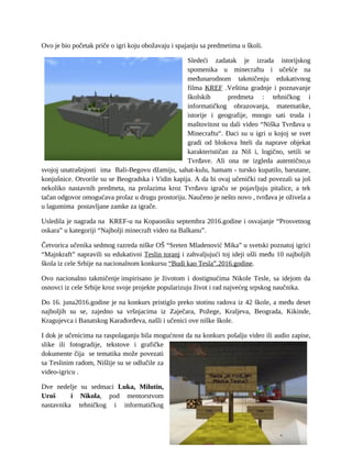 Ovo je bio početak priče o igri koju obožavaju i spajanju sa predmetima u školi.
Sledeći zadatak je izrada istorijskog
spomenika u minecraftu i učešće na
međunarodnom takmičenju edukativnog
filma KREF .Veština gradnje i poznavanje
školskih predmeta : tehničkog i
informatičkog obrazovanja, matematike,
istorije i geografije, mnogo sati truda i
maštovitost su dali video “Niška Tvrđava u
Minecraftu“. Đaci su u igri u kojoj se svet
gradi od blokova hteli da naprave objekat
karakterističan za Niš i, logično, setili se
Tvrđave. Ali ona ne izgleda autentično,u
svojoj unatrašnjosti ima Bali-Begovu džamiju, sahat-kulu, hamam - tursko kupatilo, barutane,
konjušnice. Otvorile su se Beogradska i Vidin kapija. A da bi ovaj učenički rad povezali sa još
nekoliko nastavnih predmeta, na prolazima kroz Tvrđavu igraču se pojavljuju pitalice, a tek
tačan odgovor omogućava prolaz u drugu prostoriju. Naučeno je nešto novo , tvrđava je oživela a
u lagumima postavljane zamke za igrače.
Usledila je nagrada na KREF-u na Kopaoniku septembra 2016.godine i osvajanje “Prosvetnog
oskara” u kategoriji “Najbolji minecraft video na Balkanu”.
Četvorica učenika sedmog razreda niške OŠ “Sreten Mladenović Mika” u svetski poznatoj igrici
“Majnkraft” napravili su edukativni Teslin toranj i zahvaljujući toj ideji ušli među 10 najboljih
škola iz cele Srbije na nacionalnom konkursu “Budi kao Tesla”.2016.godine.
Ovo nacionalno takmičenje inspirisano je životom i dostignućima Nikole Tesle, sa idejom da
osnovci iz cele Srbije kroz svoje projekte popularizuju život i rad najvećeg srpskog naučnika.
Do 16. juna2016.godine je na konkurs pristiglo preko stotinu radova iz 42 škole, a među deset
najboljih su se, zajedno sa vršnjacima iz Zaječara, Požege, Kraljeva, Beograda, Kikinde,
Kragujevca i Banatskog Karađorđeva, našli i učenici ove niške škole.
I dok je učenicima na raspolaganju bila mogućnost da na konkurs pošalju video ili audio zapise,
slike ili fotogradije, tekstove i grafičke
dokumente čija se tematika može povezati
sa Teslinim radom, Nišlije su se odlučile za
video-igricu .
Dve nedelje su sedmaci Luka, Milutin,
Uroš i Nikola, pod mentorstvom
nastavnika tehničkog i informatičkog
 
