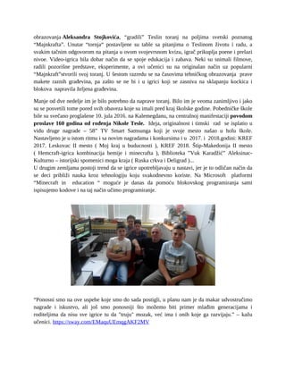 obrazovanja Aleksandra Stojkovića, “gradili” Teslin toranj na poljima svetski poznatog
“Majnkrafta”. Unutar “tornja“ postavljene su table sa pitanjima o Teslinom životu i radu, a
svakim tačnim odgovorom na pitanja u ovom svojevrsnom kvizu, igrač prikuplja poene i prelazi
nivoe. Video-igrica bila dobar način da se spoje edukacija i zabava. Neki su snimali filmove,
radili pozorišne predstave, eksperimente, a ovi učenici su na originalan način uz popularni
“Majnkraft”stvorili svoj toranj. U šestom razredu se na časovima tehničkog obrazovanja prave
makete raznih građevina, pa zašto se ne bi i u igrici koji se zasniva na sklapanju kockica i
blokova napravila željena građevina.
Manje od dve nedelje im je bilo potrebno da naprave toranj. Bilo im je veoma zanimljivo i jako
su se posvetili tome pored svih obaveza koje su imali pred kraj školske godine. Pobedničke škole
bile su svečano proglašene 10. jula 2016. na Kalemegdanu, na centralnoj manifestaciji povodom
proslave 160 godina od rođenja Nikole Tesle. Ideja, originalnost i timski rad se isplatio u
vidu druge nagrade – 58” TV Smart Samsunga koji je svoje mesto našao u holu škole.
Nastavljeno je u istom ritmu i sa novim nagradama i konkursima i u 2017. i 2018.godini: KREF
2017. Leskovac II mesto ( Moj kraj u buducnosti ), KREF 2018. Štip-Makedonija II mesto
( Hemcraft-igrica kombinacija hemije i minecrafta ), Biblioteka ”Vuk Karadžić” Aleksinac-
Kulturno – istorijski spomenici moga kraja ( Ruska crkva i Deligrad )...
U drugim zemljama postoji trend da se igrice upotrebljavaju u nastavi, jer je to odličan način da
se deci približi nauka kroz tehnologiju koju svakodnevno koriste. Na Microsoft platformi
“Minecraft in education “ moguće je danas da pomoću blokovskog programiranja sami
ispisujemo kodove i na taj način učimo programiranje.
“Ponosni smo na ove uspehe koje smo do sada postigli, u planu nam je da makar udvostručimo
nagrade i iskustvo, ali još smo ponosniji što možemo biti primer mlađim generacijama i
roditeljima da nisu sve igrice tu da "truju" mozak, već ima i onih koje ga razvijaju.” – kažu
učenici. https://sway.com/EMaquUEmqgAKF2MV
 