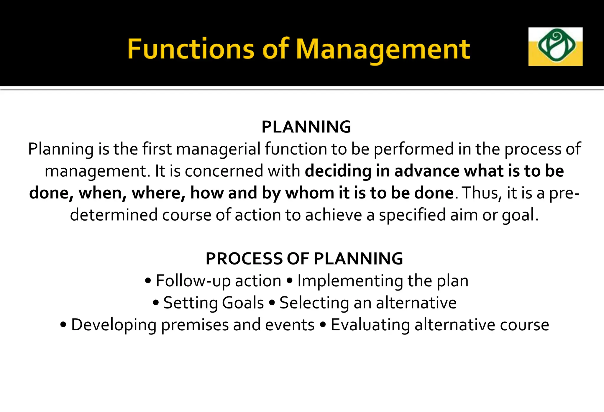 PLANNING
Planning is the first managerial function to be performed in the process of
management. It is concerned with deciding in advance what is to be
done, when, where, how and by whom it is to be done.Thus, it is a pre-
determined course of action to achieve a specified aim or goal.
PROCESS OF PLANNING
• Follow-up action • Implementing the plan
• Setting Goals • Selecting an alternative
• Developing premises and events • Evaluating alternative course
 