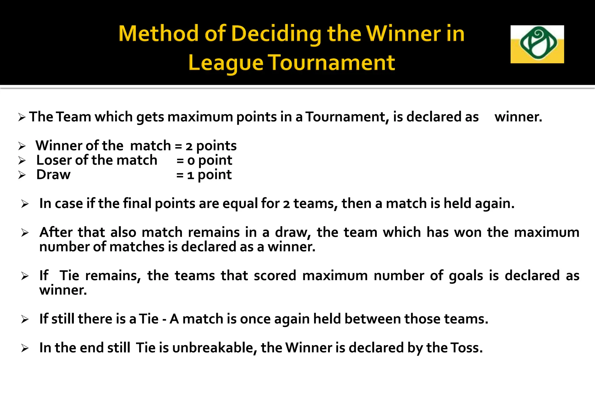  TheTeam which gets maximum points in aTournament, is declared as winner.
 Winner of the match = 2 points
 Loser of the match = 0 point
 Draw = 1 point
 In case if the final points are equal for 2 teams, then a match is held again.
 After that also match remains in a draw, the team which has won the maximum
number of matches is declared as a winner.
 If Tie remains, the teams that scored maximum number of goals is declared as
winner.
 If still there is aTie - A match is once again held between those teams.
 In the end still Tie is unbreakable, the Winner is declared by theToss.
 