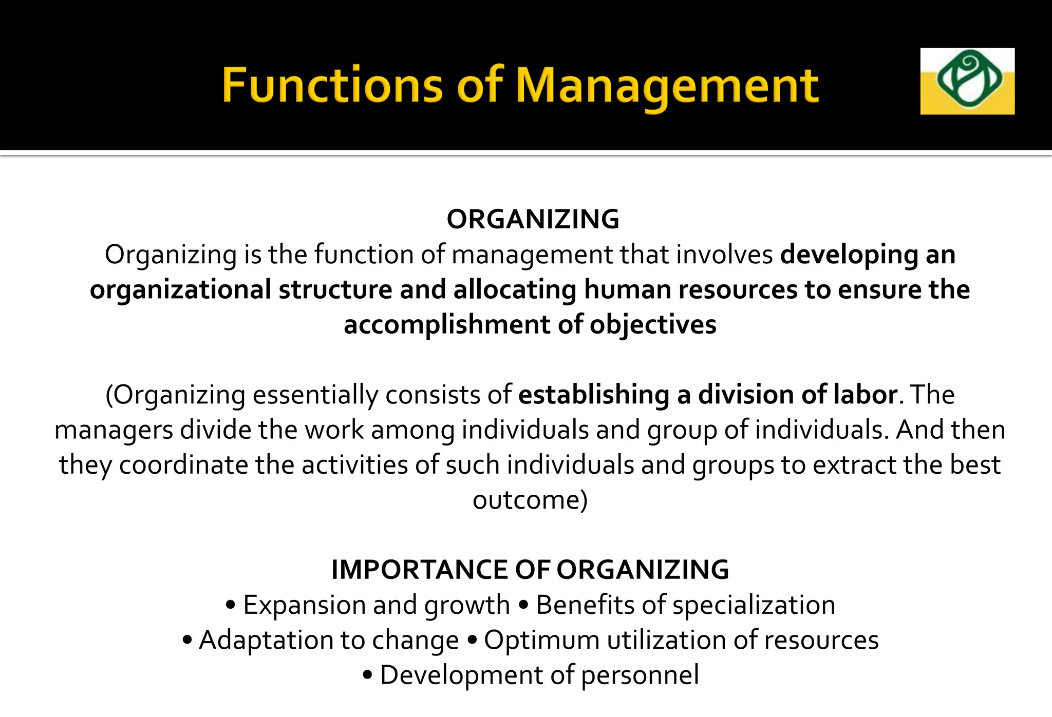 ORGANIZING
Organizing is the function of management that involves developing an
organizational structure and allocating human resources to ensure the
accomplishment of objectives
(Organizing essentially consists of establishing a division of labor.The
managers divide the work among individuals and group of individuals. And then
they coordinate the activities of such individuals and groups to extract the best
outcome)
IMPORTANCE OF ORGANIZING
• Expansion and growth • Benefits of specialization
• Adaptation to change • Optimum utilization of resources
• Development of personnel
 